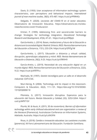 La tecnologia educativa en tiempos de pandemia 43
Davis, D. (1993). User acceptance of information technology: system
characteristics, user perceptions and behavioral impacts. International
journal of man-machine studies, 38(3), 475-487. https://cutt.ly/Pf9RHEz
Delgado, P. (2020). Lecciones del COVID-19 en el sector educativo.
Observatorio de Innovación Educativa. https://observatorio.tec.mx/edu-
news/lecciones-covid-19-educacion
Ertmer, P. (1999). Addressing first- and second-order barriers to
change: Strategies for technology integration. Educational Technology
Research and Development, 47(4), 47–61. https://cutt.ly/uf9RJqG
García-Aretio, L. (2014). Bases, mediaciones y futuro de la Educación a
distanciaenlasociedaddigital.Madrid:Síntesis.RIED.RevistaIberoamericana
de Educación a Distancia, 17(1), 233-234. https://cutt.ly/Sf9Tg1W
García-Aretio, L. (2017). Educación a distancia y virtual: calidad,
disrupción, aprendizajes adaptativo y móvil. RIED. Revista Iberoamericana de
Educación a Distancia, 20(2), 9-25. https://cutt.ly/cf9RVH9
García–Aretio, L. (2019). Necesidad de una educación digital en un
mundo digital. RIED, Revista Iberoamericana de Educación a Distancia, 22(2),
9-22. https://cutt.ly/kf9TPLs
Machado, M. (1997). Gestión tecnológica para un salto en el desarrollo
industrial. CDTI-CSIC.
Muir-Herzig, R. (2004). Technology and its impact in the classroom.
Computers & Education, 42(2), 111–131. https://doi.org/10.1016/S0360-
1315(03)00067-8
Pilonieta, G. (2017). Innovación disruptiva. Esperanza para la
educación del futuro. Revista Educación y Calidad, (32), 3253-3264. https://
cutt.ly/Wf9T1SY
Plumb, M. & Kautz, K. (2015, 30 de noviembre). Barriers of information
technology within early chilhood educational and care organization: a review of
the literature [Poenencia]. Australasian Conference on Information Systems,
Adelaide, Australia. https://cutt.ly/LsXN3YN
Rivas, A. (2018). Cambio e innovación educativa: Las cuestiones cruciales
[ponencia]. XII Foro Latinoamericano de Educación. Fundación Santillana.
 