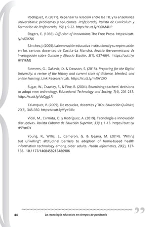 La tecnología educativa en tiempos de pandemia
44
Rodríguez, R. (2011). Repensar la relación entre las TIC y la enseñanza
universitaria: problemas y soluciones. Profesorado, Revista de Currículum y
Formación de Profesorado, 15(1), 9-22. https://cutt.ly/XsXM4UP
Rogers, E. (1983). Diﬀusion of Innovations.The Free Press. https://cutt.
ly/lsX3XN6
Sánchez,J.(2005).Lainnovacióneducativainstitucionalysurepercusión
en los centros docentes de Castila–La Mancha. Revista Iberoamericana de
Investigación sobre Cambio y Eﬁcacia Escolar, 3(1), 637-664. https://cutt.ly/
Hf9YkMt
Siemens, G., Gašević, D. & Dawson, S. (2015). Preparing for the Digital
University: a review of the history and current state of distance, blended, and
online learning. Link Research Lab. https://cutt.ly/mf9YcXO
Sugar, W., Crawley, F., & Fine, B. (2004). Examining teachers’ decisions
to adopt new technology. Educational Technology and Society, 7(4), 201-213.
https://cutt.ly/dsCggLR
Talanquer, V. (2009). De escuelas, docentes y TICs. Educación Química,
20(3), 345-350. https://cutt.ly/Yye5iBc
Vidal, M., Carnota, O. y Rodríguez, A. (2019). Tecnología e innovación
disruptivas. Revista Cubana de Educción Superior, 33(1), 1-13. https://cutt.ly/
rf9YmDY
Young. R., Willis, E., Cameron, G. & Geana, M. (2014). “Willing
but unwilling”: attitudinal barriers to adoption of home-based health
information technology among older adults. Health Informatics, 20(2), 127-
135. 10.1177/1460458213486906
 