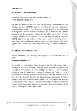La tecnologia educativa en tiempos de pandemia 45
Semblanzas
Dra. Verónica García Martínez
División Académica de Educación y Artes (DAEA) UJAT
veronica.garcia@ujat.mx
Doctora en Ciencias Sociales por la Facultad Latinoamericana de
Ciencias Sociales (FLACSO) México. Miembro del Sistema Nacional de
Investigadores Nivel 1. Integrante del Cuerpo Académico Consolidado
Investigación e Innovación Educativas (PRODEP). Miembro del Consejo
Mexicano de Investigación Educativa. Miembro de la Red LaTe de
Conacyt. Miembro de Registro Conacyt de Evaluadores Acreditados
(RCEA). Las Áreas de interés en las que desarrolla investigación se
centran en Sociología educativa con énfasis en Tecnología y Educación,
sujetos de la universidad. Orcid: http://orcid.org/0000-0001-5299-3540
Dra. Martha Patricia Silva Payró
División Académica de Ciencias y Tecnologías de la Información (DACYTI)
UJAT
patypayro@gmail.com
Licenciada en Informática Administrativa por la Universidad Juárez
Autónoma de Tabasco (1998), Maestra en Dirección de Empresas por
el Instituto Universitario Puebla (2015) y Doctora en Administración
Educativa por la Universidad Juárez Autónoma de Tabasco (2018).
Miembro del Sistema Nacional de Investigadores de México, nivel 1.
Miembro de Registro Conacyt de Evaluadores Acreditados (RCEA).Se
especializa en internacionalización de la educación e innovación aplicada
a la educación y ha publicado diversos artículos y capítulos de libro en
Cuba, España, Costa Rica, México y otros países de América Latina. Orcid:
https://orcid.org/0000-0001-9081-0549
 