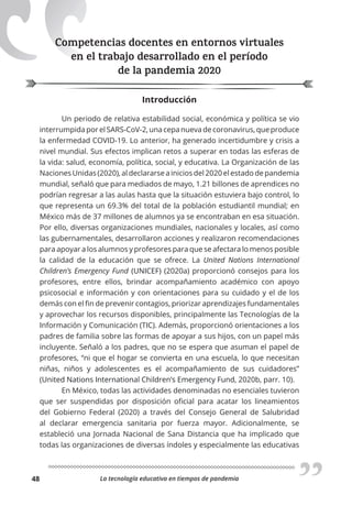 La tecnología educativa en tiempos de pandemia
48
Competencias docentes en entornos virtuales
en el trabajo desarrollado en el período
de la pandemia 2020
Introducción
Un periodo de relativa estabilidad social, económica y política se vio
interrumpida por el SARS-CoV-2, una cepa nueva de coronavirus, que produce
la enfermedad COVID-19. Lo anterior, ha generado incertidumbre y crisis a
nivel mundial. Sus efectos implican retos a superar en todas las esferas de
la vida: salud, economía, política, social, y educativa. La Organización de las
Naciones Unidas (2020), al declararse a inicios del 2020 el estado de pandemia
mundial, señaló que para mediados de mayo, 1.21 billones de aprendices no
podrían regresar a las aulas hasta que la situación estuviera bajo control, lo
que representa un 69.3% del total de la población estudiantil mundial; en
México más de 37 millones de alumnos ya se encontraban en esa situación.
Por ello, diversas organizaciones mundiales, nacionales y locales, así como
las gubernamentales, desarrollaron acciones y realizaron recomendaciones
para apoyar a los alumnos y profesores para que se afectara lo menos posible
la calidad de la educación que se ofrece. La United Nations International
Children’s Emergency Fund (UNICEF) (2020a) proporcionó consejos para los
profesores, entre ellos, brindar acompañamiento académico con apoyo
psicosocial e información y con orientaciones para su cuidado y el de los
demás con el fin de prevenir contagios, priorizar aprendizajes fundamentales
y aprovechar los recursos disponibles, principalmente las Tecnologías de la
Información y Comunicación (TIC). Además, proporcionó orientaciones a los
padres de familia sobre las formas de apoyar a sus hijos, con un papel más
incluyente. Señaló a los padres, que no se espera que asuman el papel de
profesores, “ni que el hogar se convierta en una escuela, lo que necesitan
niñas, niños y adolescentes es el acompañamiento de sus cuidadores”
(United Nations International Children’s Emergency Fund, 2020b, parr. 10).
En México, todas las actividades denominadas no esenciales tuvieron
que ser suspendidas por disposición oficial para acatar los lineamientos
del Gobierno Federal (2020) a través del Consejo General de Salubridad
al declarar emergencia sanitaria por fuerza mayor. Adicionalmente, se
estableció una Jornada Nacional de Sana Distancia que ha implicado que
todas las organizaciones de diversas índoles y especialmente las educativas
Competencias docentes en entornos virtuales
en el trabajo desarrollado en el período
 