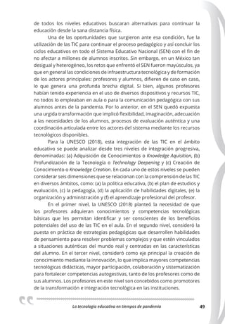 La tecnologia educativa en tiempos de pandemia 49
de todos los niveles educativos buscaran alternativas para continuar la
educación desde la sana distancia física.
Una de las oportunidades que surgieron ante esa condición, fue la
utilización de las TIC para continuar el proceso pedagógico y así concluir los
ciclos educativos en todo el Sistema Educativo Nacional (SEN) con el fin de
no afectar a millones de alumnos inscritos. Sin embargo, en un México tan
desigual y heterogéneo, los retos que enfrentó el SEN fueron mayúsculos, ya
que en general las condiciones de infraestructura tecnológica y de formación
de los actores principales: profesores y alumnos, difieren de caso en caso,
lo que genera una profunda brecha digital. Si bien, algunos profesores
habían tenido experiencia en el uso de diversos dispositivos y recursos TIC,
no todos lo empleaban en aula o para la comunicación pedagógica con sus
alumnos antes de la pandemia. Por lo anterior, en el SEN quedó expuesta
una urgida transformación que implicó flexibilidad, imaginación, adecuación
a las necesidades de los alumnos, procesos de evaluación auténtica y una
coordinación articulada entre los actores del sistema mediante los recursos
tecnológicos disponibles.
Para la UNESCO (2018), esta integración de las TIC en el ámbito
educativo se puede analizar desde tres niveles de integración progresiva,
denominadas: (a) Adquisición de Conocimientos o Knowledge Aquisition, (b)
Profundización de la Tecnología o Technology Deepening y (c) Creación de
Conocimiento o Knowledge Creation. En cada uno de estos niveles se pueden
considerar seis dimensiones que se relacionan con la comprensión de las TIC
en diversos ámbitos, como: (a) la política educativa, (b) el plan de estudios y
evaluación, (c) la pedagogía, (d) la aplicación de habilidades digitales, (e) la
organización y administración y (f) el aprendizaje profesional del profesor.
En el primer nivel, la UNESCO (2018) planteó la necesidad de que
los profesores adquieran conocimientos y competencias tecnológicas
básicas que les permitan identificar y ser conscientes de los beneficios
potenciales del uso de las TIC en el aula. En el segundo nivel, consideró la
puesta en práctica de estrategias pedagógicas que desarrollen habilidades
de pensamiento para resolver problemas complejos y que estén vinculados
a situaciones auténticas del mundo real y centradas en las características
del alumno. En el tercer nivel, consideró como eje principal la creación de
conocimiento mediante la innovación, lo que implica mayores competencias
tecnológicas didácticas, mayor participación, colaboración y sistematización
para fortalecer competencias autogestivas, tanto de los profesores como de
sus alumnos. Los profesores en este nivel son concebidos como promotores
de la transformación e integración tecnológica en las instituciones.
 