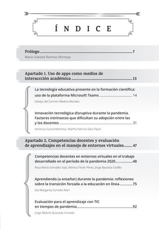 Prólogo.....................................................................................7
María Soledad Ramírez Montoya
Apartado 1. Uso de apps como medios de
interaccción académica ........................................................13
La tecnología educativa presente en la formación cientíﬁca:
uso de la plataforma Microsoft Teams ................................... 14
Gladys del Carmen Medina Morales
Innovación tecnológica disruptiva durante la pandemia.
Factores intrínsecos que diﬁcultan su adopción entre las
y los docentes .............................................................................. 31
Verónica García Martínez, Martha Patricia Silva Payró
Apartado 2. Competencias docentes y evaluación
de aprendizajes en el manejo de entornos virtuales........47
Competencias docentes en entornos virtuales en el trabajo
desarrollado en el período de la pandemia 2020..................48
Rosa María González Isasi, Mónica Terán Pérez, Jorge Bautista Cedillo
Aprendiendo (a enseñar) durante la pandemia: reﬂexiones
sobre la transición forzada a la educación en línea..............75
Elia Margarita Cornelio Marí
Evaluación para el aprendizaje con TIC
en tiempos de pandemia..........................................................92
Jorge Alberto Quesada Hurtado
Í N D I C E
 