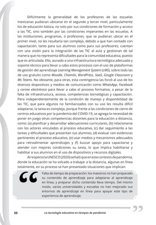 La tecnología educativa en tiempos de pandemia
50
Difícilmente la generalidad de los profesores de las escuelas
mexicanas pudieran ubicarse en el segundo y tercer nivel, particulamente
los de educación básica, no solo por sus condiciones de formación y acceso
a las TIC, sino también por las condiciones imperantes en las escuelas. A
las instituciones, programas, o profesores, que se pudieran ubicar en el
primer nivel, no les resultaría tan complejo, debido a que han contado con
capacitación, tanto para sus alumnos como para sus profesores; cuentan
con una visión para la integración de las TIC al aula y gestionan de tal
manera que no representa dificultades para la comunidad educativa, puesto
que es articulada. Ello, aunado a una infraestructura tecnológica adecuada y
soporte técnico para llevar a cabo estos procesos con el uso de plataformas
de gestión del aprendizaje Learning Management System (LMS), sobre todo las
de uso gratuito como Moodle, Chamilo, WordPress, SaaS, Google Classroom y
Ms Teams. No obstante, para otras, esta contingencia las forzó al uso de los
diversos dispositivos y medios de comunicación como WhatsApp, Facebook
y correo electrónico para llevar a cabo el proceso formativo, a pesar de la
falta de infraestructura, acceso, competencias tecnológicas y capacitación.
Pero independientemente de la condición de manejo y disponibilidad de
las TIC, que para algunos no familiarizados con su uso les resulta difícil
adaptarse, la tarea es compleja, porque frente a las condiciones de cierre de
centros educativos por la pandemia del COVID-19, se agrega la necesidad de
poner en juego otras competencias docentes para la educación a distancia,
como: (a) planificar y desarrollar adecuaciones curriculares, (b) relacionarse
con los actores vinculados al proceso educativo, (c) dar seguimiento a las
tareas y dificultades que presentan sus alumnos, (d) evaluar con evidencias
pertinentes el proceso educativo, (e) usar medios y mecanismos adecuados
para retroalimentar aprendizajes y (f) buscar apoyo para capacitarse y
atender con mejores condiciones su tarea, lo que implica habilitarse y
habilitar a sus alumnos en el uso de dispositivos y recursos digitales.
AlrespectolaUNESCO(2020)señalóqueenestecontextodepandemia,
donde la educación se ha volcado a trabajar a la distancia, algunas en línea
totalmente, en su proceso se han presentado situaciones que implican:
Falta de tiempo de preparación: los maestros no han preparado
su contenido de aprendizaje para adaptarse al aprendizaje
en línea, y preparar dicho contenido lleva tiempo. Del mismo
modo, varias universidades y escuelas no han mejorado sus
entornos de aprendizaje en línea para apoyar este tipo de
experiencia de aprendizaje.
 