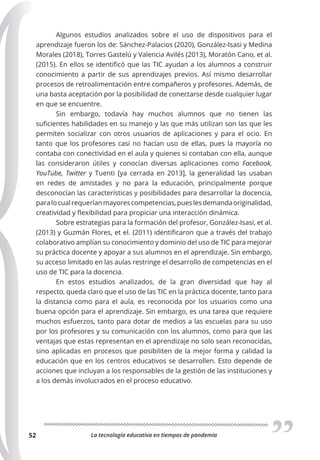 La tecnología educativa en tiempos de pandemia
52
Algunos estudios analizados sobre el uso de dispositivos para el
aprendizaje fueron los de: Sánchez-Palacios (2020), González-Isasi y Medina
Morales (2018), Torres Gastelú y Valencia Avilés (2013), Moratón Cano, et al.
(2015). En ellos se identificó que las TIC ayudan a los alumnos a construir
conocimiento a partir de sus aprendizajes previos. Así mismo desarrollar
procesos de retroalimentación entre compañeros y profesores. Además, de
una basta aceptación por la posibilidad de conectarse desde cualquier lugar
en que se encuentre.
Sin embargo, todavía hay muchos alumnos que no tienen las
suficientes habilidades en su manejo y las que más utilizan son las que les
permiten socializar con otros usuarios de aplicaciones y para el ocio. En
tanto que los profesores casi no hacían uso de ellas, pues la mayoría no
contaba con conectividad en el aula y quienes si contaban con ella, aunque
las consideraron útiles y conocían diversas aplicaciones como Facebook,
YouTube, Twitter y Tuenti [ya cerrada en 2013], la generalidad las usaban
en redes de amistades y no para la educación, principalmente porque
desconocían las características y posibilidades para desarrollar la docencia,
paralocualrequeríanmayorescompetencias,pueslesdemandaoriginalidad,
creatividad y flexibilidad para propiciar una interacción dinámica.
Sobre estrategias para la formación del profesor, González-Isasi, et al.
(2013) y Guzmán Flores, et el. (2011) identificaron que a través del trabajo
colaborativo amplían su conocimiento y dominio del uso de TIC para mejorar
su práctica docente y apoyar a sus alumnos en el aprendizaje. Sin embargo,
su acceso limitado en las aulas restringe el desarrollo de competencias en el
uso de TIC para la docencia.
En estos estudios analizados, de la gran diversidad que hay al
respecto, queda claro que el uso de las TIC en la práctica docente, tanto para
la distancia como para el aula, es reconocida por los usuarios como una
buena opción para el aprendizaje. Sin embargo, es una tarea que requiere
muchos esfuerzos, tanto para dotar de medios a las escuelas para su uso
por los profesores y su comunicación con los alumnos, como para que las
ventajas que estas representan en el aprendizaje no solo sean reconocidas,
sino aplicadas en procesos que posibiliten de la mejor forma y calidad la
educación que en los centros educativos se desarrollen. Esto depende de
acciones que incluyan a los responsables de la gestión de las instituciones y
a los demás involucrados en el proceso educativo.
 
