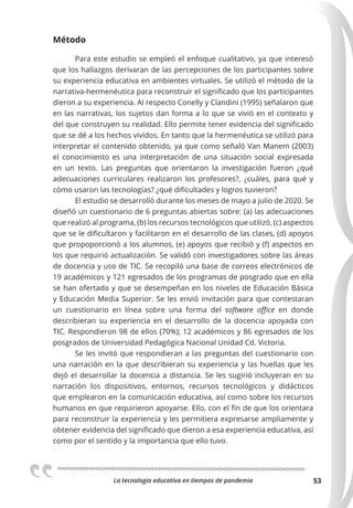 La tecnologia educativa en tiempos de pandemia 53
Método
Para este estudio se empleó el enfoque cualitativo, ya que interesó
que los hallazgos derivaran de las percepciones de los participantes sobre
su experiencia educativa en ambientes virtuales. Se utilizó el método de la
narrativa-hermenéutica para reconstruir el significado que los participantes
dieron a su experiencia. Al respecto Conelly y Clandini (1995) señalaron que
en las narrativas, los sujetos dan forma a lo que se vivió en el contexto y
del que construyen su realidad. Ello permite tener evidencia del significado
que se dé a los hechos vividos. En tanto que la hermenéutica se utilizó para
interpretar el contenido obtenido, ya que como señaló Van Manem (2003)
el conocimiento es una interpretación de una situación social expresada
en un texto. Las preguntas que orientaron la investigación fueron ¿qué
adecuaciones curriculares realizaron los profesores?, ¿cuáles, para qué y
cómo usaron las tecnologías? ¿qué dificultades y logros tuvieron?
El estudio se desarrolló durante los meses de mayo a julio de 2020. Se
diseñó un cuestionario de 6 preguntas abiertas sobre: (a) las adecuaciones
que realizó al programa, (b) los recursos tecnológicos que utilizó, (c) aspectos
que se le dificultaron y facilitaron en el desarrollo de las clases, (d) apoyos
que propoporcionó a los alumnos, (e) apoyos que recibió y (f) aspectos en
los que requirió actualización. Se validó con investigadores sobre las áreas
de docencia y uso de TIC. Se recopiló una base de correos electrónicos de
19 académicos y 121 egresados de los programas de posgrado que en ella
se han ofertado y que se desempeñan en los niveles de Educación Básica
y Educación Media Superior. Se les envió invitación para que contestaran
un cuestionario en línea sobre una forma del software oﬃce en donde
describieran su experiencia en el desarrollo de la docencia apoyada con
TIC. Respondieron 98 de ellos (70%); 12 académicos y 86 egresados de los
posgrados de Universidad Pedagógica Nacional Unidad Cd. Victoria.
Se les invitó que respondieran a las preguntas del cuestionario con
una narración en la que describieran su experiencia y las huellas que les
dejó el desarrollar la docencia a distancia. Se les sugirió incluyeran en su
narración los dispositivos, entornos, recursos tecnológicos y didácticos
que emplearon en la comunicación educativa, así como sobre los recursos
humanos en que requirieron apoyarse. Ello, con el fin de que los orientara
para reconstruir la experiencia y les permitiera expresarse ampliamente y
obtener evidencia del significado que dieron a esa experiencia educativa, así
como por el sentido y la importancia que ello tuvo.
 