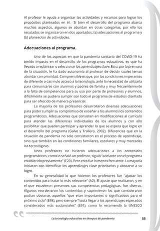 La tecnologia educativa en tiempos de pandemia 55
Al profesor le ayuda a organizar las actividades y recursos para lograr los
propósitos planteados en él. Si bien el desarrollo del programa abarca
muchos aspectos, algunos se abordan en otras categorías, por ello los
resutados se organizaron en dos apartados: (a) adecuaciones al programa y
(b) planeación de actividades.
Adecuaciones al programa.
Uno de los aspectos en que la pandemia sanitaria del COVID-19 ha
tenido impacto en el desarrollo de los programas educativos, es que ha
llevado a replantear o seleccionar los aprendizajes clave. Esto, por la premura
de la situación, le ha dado autonomía al profesor de decidir cuales temas
abordar con prioridad. Comprensible es que, por las condiciones imperantes
de diferente o casi nulo acceso a la tecnología, ante la necesidad de utilizarla
para comunicarse con alumnos y padres de familia y muy frecuentemente
a la falta de competencias para su uso por parte de profesores y alumnos,
difícilmente se pudiera cumplir con todo el programa de estudios diseñado
para ser ofrecido de manera presencial.
La mayoría de los profesores desarrollaron diversas adecuaciones
para poder cumplir su compromiso de enseñar a los alumnos los contenidos
programáticos. Adecuaciones que consisten en modificaciones al currículo
para atender las diferencias individuales de los alumnos y con ello
posibilitar que puedan participar y aprender lo que se espera que logre en
el desarrollo del programa (Galve y Trallero, 2002). Diferencias que en la
situación de pandemia no solo consistieron en el proceso de aprendizaje,
sino que también en las condiciones familiares, escolares y muy marcadas
las tecnológicas.
Unos profesores no hicieron adecuaciones a los contenidos
programáticos, como lo señaló un profesor, siguió “adelante con el programa
establecido previamente” (E20). Pero esto fue lo menos frecuente. La mayoría
iniciaron con identificar los aprendizajes clave prioritarios y abocarse a su
logro.
En su generalidad lo que hicieron los profesores fue “ajustar los
contenidos para tratar lo más relevante” (A2). El ajuste que realizaron, y en
el que estuvieron presentes sus competencias pedagógicas, fue diverso.
Algunos reordenaron los contenidos y suprimieron los que consideraron
podían obviarse, aquellos “que eran importantes o significativos para el
próximo ciclo” (E98), pero siempre “hasta llegar a los aprendizajes esperados
considerados más sustanciales” (E91), como lo recomendó la UNESCO
 