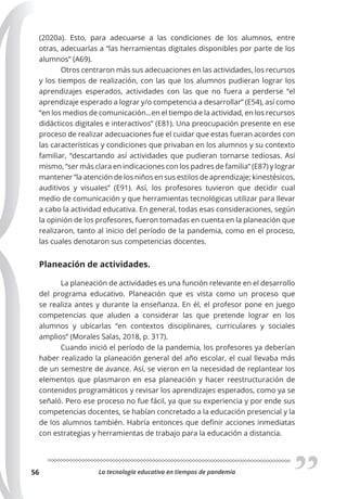 La tecnología educativa en tiempos de pandemia
56
(2020a). Esto, para adecuarse a las condiciones de los alumnos, entre
otras, adecuarlas a “las herramientas digitales disponibles por parte de los
alumnos” (A69).
Otros centraron más sus adecuaciones en las actividades, los recursos
y los tiempos de realización, con las que los alumnos pudieran lograr los
aprendizajes esperados, actividades con las que no fuera a perderse “el
aprendizaje esperado a lograr y/o competencia a desarrollar” (E54), así como
“en los medios de comunicación…en el tiempo de la actividad, en los recursos
didácticos digitales e interactivos” (E81). Una preocupación presente en ese
proceso de realizar adecuaciones fue el cuidar que estas fueran acordes con
las características y condiciones que privaban en los alumnos y su contexto
familiar, “descartando así actividades que pudieran tornarse tediosas. Así
mismo, “ser más clara en indicaciones con los padres de familia” (E87) y lograr
mantener “la atención de los niños en sus estilos de aprendizaje; kinestésicos,
auditivos y visuales” (E91). Así, los profesores tuvieron que decidir cual
medio de comunicación y que herramientas tecnológicas utilizar para llevar
a cabo la actividad educativa. En general, todas esas consideraciones, según
la opinión de los profesores, fueron tomadas en cuenta en la planeación que
realizaron, tanto al inicio del período de la pandemia, como en el proceso,
las cuales denotaron sus competencias docentes.
Planeación de actividades.
La planeación de actividades es una función relevante en el desarrollo
del programa educativo. Planeación que es vista como un proceso que
se realiza antes y durante la enseñanza. En él, el profesor pone en juego
competencias que aluden a considerar las que pretende lograr en los
alumnos y ubicarlas “en contextos disciplinares, curriculares y sociales
amplios” (Morales Salas, 2018, p. 317).
Cuando inició el período de la pandemia, los profesores ya deberían
haber realizado la planeación general del año escolar, el cual llevaba más
de un semestre de avance. Así, se vieron en la necesidad de replantear los
elementos que plasmaron en esa planeación y hacer reestructuración de
contenidos programáticos y revisar los aprendizajes esperados, como ya se
señaló. Pero ese proceso no fue fácil, ya que su experiencia y por ende sus
competencias docentes, se habían concretado a la educación presencial y la
de los alumnos también. Habría entonces que definir acciones inmediatas
con estrategias y herramientas de trabajo para la educación a distancia.
 