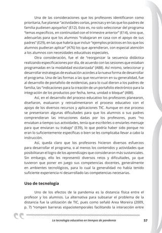 La tecnologia educativa en tiempos de pandemia 57
Una de las consideraciones que los profesores identificaron como
prioritaria, fue planear “actividades cortas, precisas y en las que los padres de
familia pudiesen apoyarlos” (E12). Esto es, no solo seleccionar del programa
“temas específicos, en continuidad con el trimestre anterior” (E14), sino que,
adecuarlas para que los alumnos “trabajaran en casa con el apoyo de sus
padres” (E29), en las que habría que incluir “ejemplos prácticos en los que los
alumnos pudieran aplicar” (A76) los que aprendieran, con especial atención
a los alumnos con necesidades educativas especiales.
Otra consideración, fue el de “reorganizar la secuencia didáctica
realizando especificaciones por día, de acuerdo con las sesiones que estaban
programadas en la modalidad escolarizada” (A88). Así mismo, seleccionar y
desarrollar estrategias de evaluación acordes a la nueva forma de desarrollar
el programa. Una de las formas a las que recurrieron en su generalidad, fue
al desarrollo de portafolio de evidencias, para lo cual dieron a los padres de
familia, las “indicaciones para la creación de un portafolio electrónico para la
integración de los productos por fecha, tema, unidad o bloque” (A88).
Así, en el desarrollo del proceso educativo los profesores planearon,
diseñaron, evaluaron y retroalimentaron el proceso educativo con el
apoyo de los diversos recursos y aplicaciones TIC. Aunque en ese proceso
se presentaron algunas dificultades para que los alumnos o sus padres
comprendieran las intrucciones dadas por los profesores, pues “no
enviaban a tiempo sus actividades, tenía que escribirles o enviarles mensaje
para que enviaran su trabajo” (E39), lo que podría haber sido porque no
eran lo suficientemente específicas o bien se les complicaba llevar a cabo la
instrucción.
Así, queda claro que los profesores hicieron diversos esfuerzos
para desarrollar el programa, o al menos los contenidos y actividades que
posibilitaran el logro de los aprendizajes que consideraron más sustanciales.
Sin embargo, ello les representó diversos retos y dificultades, ya que
tuvieron que poner en juego sus competencias docentes, generalmente
en ambientes tecnológicos, para lo cual la generalidad no había tenido
suficiente experiencia ni desarrollado las competencias necesarias.
Uso de tecnología
Uno de los efectos de la pandemia es la distancia física entre el
profesor y los alumnos. La alternativa para subsanar el problema de la
distancia fue la utilización de TIC, pues como señaló Area Moreira (2009,
p. 7) “rompen barreras espaciotemporales facilitando la interacción entre
 