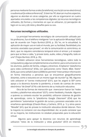 La tecnología educativa en tiempos de pandemia
58
personas mediante formas orales [la telefonía], escrita [el correo electrónico]
o audiovisual [la videoconferencia]”. Si bien las TIC abarcan muchos aspectos,
algunos se abordan en otras categorías, por ello se organizaron en cuatro
apartados vinculados a las competencias digitales: (a) recursos tecnológicos
utilizados, (b) formas y momentos en que se utilizaron, (c) percepción de
logro en su uso y (d) retos y desafíos para su uso.
Recursos tecnológicos utilizados.
La principal herramienta tecnológica de comunicación utilizada por
los profesores, fue el teléfono inteligente “con la aplicación WhatsApp” (E45)
que de acuerdo con Trejos Buriticá (2018, p. 35) “es, en la actualidad, la
aplicación de mayor uso en todo el mundo, por su facilidad, flexibilidad y los
servicios asociados que provee”, en ella la comunicación es asincrónica, es
decir, que no requiere coincidencia temporal entre el emisor y el receptor
para que se lleve a cabo, “y provee texto, audio, video y fotografía, todo en
uno” (Trejos Buriticá, 2018, p. 35).
También utilizaron otras herramientas tecnológicas, sobre todo la
computadora y algunas complementarias a la anterior, para comunicarse con
los alumnos, padres de familia, colegas y directivos. Emplearon “plataforma
para video conferencia” (E56), con aplicaciones como “Zoom, Meet, Teams”
(E29), que como señaló Cabero (2000) les permitió “intercambiar información
en forma interactiva a personas que se encuentran geográficamente
distantes, como si estuviera en un mismo lugar de reunión” (p. 98). Algunos
solo utilizaron el “correo institucional” (E31), que les asignó la SEP como
apoyo a la docencia durante la pandemia, a través de cuentas de correo
electrónico “de Gmail” (E74) o del dominio de su institución educativa.
Otra de las formas de interacción que vivenciaron fueron las “redes
sociales y plataformas educativas” (E27), como Facebook y Youtube. Algunos
a quienes su contexto escolar les posibilitó, utilizaron sistemas de gestión
de aprendizaje, como la “plataforma Google Classroom” (E54) que les
permitieron “automatizar la gestión de cursos y procesos asociados con la
enseñanza aprendizaje (Chacón-Rivas y Cachero, 2010, p. 1) y otros pocos
“Moodle” (A1), que les provee la institución educativa donde laboran. Pero
la mayoría no contaron con esa disponibilidad. Así, se pudo constatar que
en su mayoría, las instituciones no estaban preparadas para la educación
virtual.
Algunos para apoyar la docencia con recursos de aprendizaje
utilizaron “sitios de la institución y sitios gratuitos” (E57) en Internet,
 