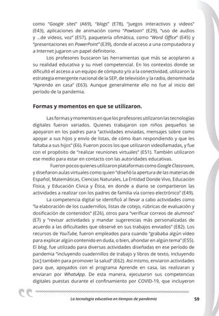La tecnologia educativa en tiempos de pandemia 59
como “Google sites” (A69), “blogs” (E78), “juegos interactivos y videos”
(E43), aplicaciones de animación como “Powtoon” (E29), “uso de audios
y …de videos, voz” (E57), paquetería ofimática, como “Word Oﬃce” (E45) y
“presentaciones en PowerPoint” (E39), donde el acceso a una computadora y
a Internet jugaron un papel definitorio.
Los profesores buscaron las herramientas que más se acoplaron a
su realidad educativa y su nivel competencial. En los contextos donde se
dificultó el acceso a un equipo de cómputo y/o a la conectividad, utilizaron la
estrategia emergente nacional de la SEP, de televisión y la radio, denominada
“Aprendo en casa” (E63). Aunque generalmente ello no fue al inicio del
período de la pandemia.
Formas y momentos en que se utilizaron.
Lasformasymomentosenquelosprofesoresutilizaronlastecnologías
digitales fueron variados. Quienes trabajaron con niños pequeños se
apoyaron en los padres para “actividades enviadas, mensajes sobre como
apoyar a sus hijos y envío de listas, de cómo iban respondiendo y que les
faltaba a sus hijos” (E6). Fueron pocos los que utilizaron videollamadas, y fue
con el propósito de “realizar reuniones virtuales” (E51). También utilizaron
ese medio para estar en contacto con las autoridades educativas.
Fueron pocos quienes utilizaron plataformas como Google Classroom,
y diseñaron aulas virtuales como quien “diseñó la apertura de las materias de
Español, Matemáticas, Ciencias Naturales, La Entidad Donde Vivo, Educación
Física, y Educación Cívica y Ética, en donde a diario se compartieron las
actividades a realizar con los padres de familia vía correo electrónico” (E49).
La competencia digital se identificó al llevar a cabo actividades como
“la elaboración de los cuadernillos, listas de cotejo, rúbricas de evaluación y
dosificación de contenidos” (E26), otros para “verificar correos de alumnos”
(E7) y “revisar actividades y mandar sugerencias más personalizadas de
acuerdo a las dificultades que observé en sus trabajos enviados” (E82). Los
recursos de YouTube, fueron empleados para cuando “grababa algún vídeo
para explicar algún contenido en duda, o bien, ahondar en algún tema” (E55).
El blog, fue utilizado para diversas actividades diseñadas en ese período de
pandemia “incluyendo cuadernillos de trabajo y libros de texto, incluyendo
[sic] también para promover la salud” (E62). Así mismo, enviaron actividades
para que, apoyados con el programa Aprende en casa, las realizaran y
enviaran por WhatsApp. De esta manera, ejecutaron sus competencias
digitales puestas durante el confinamiento por COVID-19, que incluyeron
 