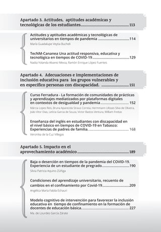 Apartado 3. Actitudes, aptitudes académicas y
tecnológicas de los estudiantes............................................113
Actitudes y aptitudes académicas y tecnológicas de
universitarios en tiempos de pandemia ................................114
María Guadalupe Veytia Bucheli
TecNM-Cananea Una actitud responsiva, educativa y
tecnológica en tiempos de COVID-19......................................129
Nadia Yolanda Alvarez Mexia, Ramón Enrique López Fuentes
Apartado 4. Adecuaciones e implementaciones de
inclusión educativa para los grupos vulnerables y
en especíﬁco personas con discapacidad. .........................151
Curso Ferradura - La formación de comunidades de prácticas
y aprendizajes mediatizados por plataformas digitales
en contextos de desigualdad y pandemia.............................. 152
Márcia Lopes Reis, Bruna Aparecida Straus Correia, Hermmann Ulisses Silva de Oliveira,
João Vitor Dias, Letícia Garcia de Souza, Victor Bastos Ventura, William Freitas
Enseñanza del inglés en estudiantes con discapacidad en
el nivel básico en tiempos de COVID-19 en Tabasco:
Experiencias de padres de familia. .......................................... 168
Veronika de la Cuz Villegas
Apartado 5. Impacto en el
aprovechamiento académico...............................................189
Baja o deserción en tiempos de la pandemia del COVID-19.
Experiencia de un estudiante de pregrado............................190
Silvia Patricia Aquino Zúñiga
Condiciones del aprendizaje universitario, recuento de
cambios en el conﬁnamiento por Covid-19............................209
Angélica María Fabila Echauri
Modelo cognitivo de intervención para favorecer la inclusión
educativa en tiempo de conﬁnamiento en la formación de
docentes de educación básica.................................................. 227
Ma. de Lourdes García Zárate
Apartado 5. Impacto en el
aprovechamiento académico...............................................189
 