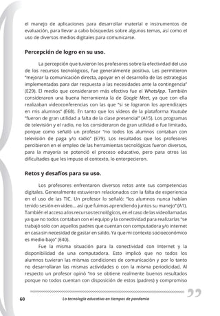 La tecnología educativa en tiempos de pandemia
60
el manejo de aplicaciones para desarrollar material e instrumentos de
evaluación, para llevar a cabo búsquedas sobre algunos temas, así como el
uso de diversos medios digitales para comunicarse.
Percepción de logro en su uso.
La percepción que tuvieron los profesores sobre la efectividad del uso
de los recursos tecnológicos, fue generalmente positiva. Les permitieron
“mejorar la comunicación directa, apoyar en el desarrollo de las estrategias
implementadas para dar respuesta a las necesidades ante la contingencia”
(E29). El medio que consideraron más efectivo fue el WhatsApp. También
consideraron una buena herramienta la de Google Meet, ya que con ella
realizaban videoconferencias con las que “si se lograron los aprendizajes
en mis alumnos” (E68). En tanto que los videos de la plataforma Youtube
“fueron de gran utilidad a falta de la clase presencial” (A15). Los programas
de televisión y el radio, no los consideraron de gran utilidad o fue limitado,
porque como señaló un profesor “no todos los alumnos contaban con
televisión de paga y/o radio” (E79). Los resultados que los profesores
percibieron en el empleo de las herramientas tecnológicas fueron diversos,
para la mayoría se potenció el proceso educativo, pero para otros las
dificultades que les impuso el contexto, lo entorpecieron.
Retos y desafíos para su uso.
Los profesores enfrentaron diversos retos ante sus competencias
digitales. Generalmente estuvieron relacionados con la falta de experiencia
en el uso de las TIC. Un profesor lo señaló: “los alumnos nunca habían
tenido sesión en video... así que fuimos aprendiendo juntos su manejo” (A1).
También el acceso a los recursos tecnológicos, en el caso de las videollamadas
ya que no todos contaban con el equipo y la conectividad para realizarlas “se
trabajó solo con aquellos padres que cuentan con computadora y/o internet
en casa sin necesidad de gastar en saldo. Ya que mi contexto socioeconómico
es medio bajo” (E40).
Fue la misma situación para la conectividad con Internet y la
disponibilidad de una computadora. Esto implicó que no todos los
alumnos tuvieran las mismas condiciones de comunicación y por lo tanto
no desarrollaran las mismas actividades o con la misma periodicidad. Al
respecto un profesor opinó “no se obtiene realmente buenos resultados
porque no todos cuentan con disposición de estos (padres) y compromiso
 
