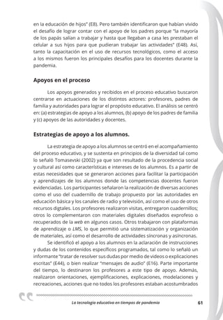 La tecnologia educativa en tiempos de pandemia 61
en la educación de hijos” (E8). Pero también identificaron que habían vivido
el desafío de lograr contar con el apoyo de los padres porque “la mayoría
de los papás salían a trabajar y hasta que llegaban a casa les prestaban el
celular a sus hijos para que pudieran trabajar las actividades” (E48). Así,
tanto la capacitación en el uso de recursos tecnológicos, como el acceso
a los mismos fueron los principales desafíos para los docentes durante la
pandemia.
Apoyos en el proceso
Los apoyos generados y recibidos en el proceso educativo buscaron
centrarse en actuaciones de los distintos actores: profesores, padres de
familia y autoridades para lograr el propósito educativo. El análisis se centró
en: (a) estrategias de apoyo a los alumnos, (b) apoyo de los padres de familia
y (c) apoyos de las autoridades y docentes.
Estrategias de apoyo a los alumnos.
La estrategia de apoyo a los alumnos se centró en el acompañamiento
del proceso educativo, y se sustenta en principios de la diversidad tal como
lo señaló Tomasevski (2002) ya que son resultado de la procedencia social
y cultural así como características e intereses de los alumnos. Es a partir de
estas necesidades que se generaron acciones para facilitar la participación
y aprendizajes de los alumnos donde las competencias docentes fueron
evidenciadas. Los participantes señalaron la realización de diversas acciones
como el uso del cuadernillo de trabajo propuesto por las autoridades en
educación básica y los canales de radio y televisión, así como el uso de otros
recursos digtales. Los profesores realizaron visitas, entregaron cuadernillos;
otros lo complementaron con materiales digitales diseñados exprofeso o
recuperados de la web en algunos casos. Otros trabajaron con plataformas
de aprendizaje o LMS, lo que permitió una sistematización y organización
de materiales, así como el desarrollo de actividades síncronas y asíncronas.
Se identificó el apoyo a los alumnos en la aclaración de instrucciones
y dudas de los contenidos específicos programados, tal como lo señaló un
informante “tratar de resolver sus dudas por medio de videos o explicaciones
escritas” (E44), o bien realizar “mensajes de audio” (E16). Parte importante
del tiempo, lo destinaron los profesores a este tipo de apoyo. Además,
realizaron orientaciones, ejemplificaciones, explicaciones, modelaciones y
recreaciones, acciones que no todos los profesores estaban acostumbrados
 
