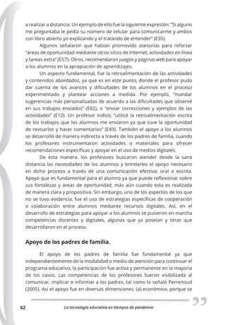 La tecnología educativa en tiempos de pandemia
62
a realizar a distancia. Un ejemplo de ello fue la siguiente expresión: “Si alguno
me preguntaba le pedía su número de celular para comunicarme y ambos
con libro abierto yo explicando y el tratando de entender” (E35).
Algunos señalaron que habían promovido asesorías para reforzar
“áreas de oportunidad mediante otros sitios de Internet, actividades en línea
y tareas extra” (E57). Otros, recomendaron juegos y páginas web para apoyar
a los alumnos en la apropiación de aprendizajes.
Un aspecto fundamental, fue la retroalimentación de las actividades
y contenidos abordados, ya que es en este punto, donde el profesor pudo
dar cuenta de los avances y dificultades de los alumnos en el proceso
experimentado y plantear acciones a medida. Por ejemplo, “mandar
sugerencias más personalizadas de acuerdo a las dificultades que observé
en sus trabajos enviados” (E82), o “enviar correcciones y ejemplos de las
actividades” (E12). Un profesor indicó; “utilicé la retroalimentación escrita
de los trabajos que los alumnos me enviaron ya que tuve la oportunidad
de revisarlos y hacer comentarios” (E49). También el apoyo a los alumnos
se desarrolló de manera indirecta a través de los padres de familia, cuando
los profesores instrumentaron actividades o materiales para ofrecer
recomendaciones específicas y apoyar en el uso de medios digitales.
De esta manera, los profesores buscaron atender desde la sana
distancia las necesidades de los alumnos y brindarles el apoyo necesario
en dicho proceso a través de una comunicación efectiva; oral o escrita.
Apoyo que es fundamental para el alumno ya que puede reflexionar sobre
sus fortalezas y áreas de oportunidad, más aún cuando esta es realizada
de manera clara y propositiva. Sin embargo, uno de los aspectos de los que
no se tuvo evidencia, fue el uso de estrategias específicas de cooperación
o colaboración entre alumnos mediante recursos digitales. Así, en el
desarrollo de estrategias para apoyar a los alumnos se pusieron en marcha
competencias docentes y digitales, algunas que ya poseían y otras que
desarrollaron en el proceso.
Apoyo de los padres de familia.
El apoyo de los padres de familia fue fundamental ya que
independientemente de la modalidad o medio de atención para continuar el
programa educativo, la participación fue activa y permanente en la mayoría
de los casos. Las competencias de los profesores fueron visibilizada al
comunicar, implicar e informar a los padres, tal como lo señaló Perrenoud
(2005). Así el apoyo fue en diversas dimensiones: (a) económico, porque se
 