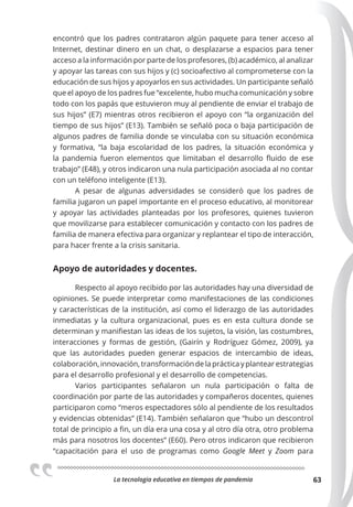 La tecnologia educativa en tiempos de pandemia 63
encontró que los padres contrataron algún paquete para tener acceso al
Internet, destinar dinero en un chat, o desplazarse a espacios para tener
acceso a la información por parte de los profesores, (b) académico, al analizar
y apoyar las tareas con sus hijos y (c) socioafectivo al comprometerse con la
educación de sus hijos y apoyarlos en sus actividades. Un participante señaló
que el apoyo de los padres fue “excelente, hubo mucha comunicación y sobre
todo con los papás que estuvieron muy al pendiente de enviar el trabajo de
sus hijos” (E7) mientras otros recibieron el apoyo con “la organización del
tiempo de sus hijos” (E13). También se señaló poca o baja participación de
algunos padres de familia donde se vinculaba con su situación económica
y formativa, “la baja escolaridad de los padres, la situación económica y
la pandemia fueron elementos que limitaban el desarrollo fluido de ese
trabajo” (E48), y otros indicaron una nula participación asociada al no contar
con un teléfono inteligente (E13).
A pesar de algunas adversidades se consideró que los padres de
familia jugaron un papel importante en el proceso educativo, al monitorear
y apoyar las actividades planteadas por los profesores, quienes tuvieron
que movilizarse para establecer comunicación y contacto con los padres de
familia de manera efectiva para organizar y replantear el tipo de interacción,
para hacer frente a la crisis sanitaria.
Apoyo de autoridades y docentes.
Respecto al apoyo recibido por las autoridades hay una diversidad de
opiniones. Se puede interpretar como manifestaciones de las condiciones
y características de la institución, así como el liderazgo de las autoridades
inmediatas y la cultura organizacional, pues es en esta cultura donde se
determinan y manifiestan las ideas de los sujetos, la visión, las costumbres,
interacciones y formas de gestión, (Gairín y Rodríguez Gómez, 2009), ya
que las autoridades pueden generar espacios de intercambio de ideas,
colaboración, innovación, transformación de la práctica y plantear estrategias
para el desarrollo profesional y el desarrollo de competencias.
Varios participantes señalaron un nula participación o falta de
coordinación por parte de las autoridades y compañeros docentes, quienes
participaron como “meros espectadores sólo al pendiente de los resultados
y evidencias obtenidas” (E14). También señalaron que “hubo un descontrol
total de principio a fin, un día era una cosa y al otro día otra, otro problema
más para nosotros los docentes” (E60). Pero otros indicaron que recibieron
“capacitación para el uso de programas como Google Meet y Zoom para
 