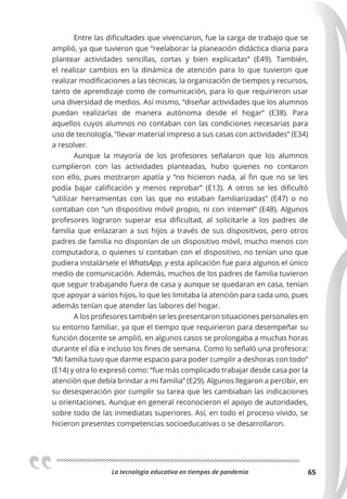 La tecnologia educativa en tiempos de pandemia 65
Entre las dificultades que vivenciaron, fue la carga de trabajo que se
amplió, ya que tuvieron que “reelaborar la planeación didáctica diaria para
plantear actividades sencillas, cortas y bien explicadas” (E49). También,
el realizar cambios en la dinámica de atención para lo que tuvieron que
realizar modificaciones a las técnicas, la organización de tiempos y recursos,
tanto de aprendizaje como de comunicación, para lo que requirieron usar
una diversidad de medios. Así mismo, “diseñar actividades que los alumnos
puedan realizarlas de manera autónoma desde el hogar” (E38). Para
aquellos cuyos alumnos no contaban con las condiciones necesarias para
uso de tecnología, “llevar material impreso a sus casas con actividades” (E34)
a resolver.
Aunque la mayoría de los profesores señalaron que los alumnos
cumplieron con las actividades planteadas, hubo quienes no contaron
con ello, pues mostraron apatía y “no hicieron nada, al fin que no se les
podía bajar calificación y menos reprobar” (E13). A otros se les dificultó
“utilizar herramientas con las que no estaban familiarizadas” (E47) o no
contaban con “un dispositivo móvil propio, ni con internet” (E48). Algunos
profesores lograron superar esa dificultad, al solicitarle a los padres de
familia que enlazaran a sus hijos a través de sus dispositivos, pero otros
padres de familia no disponían de un dispositivo móvil, mucho menos con
computadora, o quienes sí contaban con el dispositivo, no tenían uno que
pudiera instalársele el WhatsApp, y esta aplicación fue para algunos el único
medio de comunicación. Además, muchos de los padres de familia tuvieron
que seguir trabajando fuera de casa y aunque se quedaran en casa, tenían
que apoyar a varios hijos, lo que les limitaba la atención para cada uno, pues
además tenían que atender las labores del hogar.
A los profesores también se les presentaron situaciones personales en
su entorno familiar, ya que el tiempo que requirieron para desempeñar su
función docente se amplió, en algunos casos se prolongaba a muchas horas
durante el día e incluso los fines de semana. Como lo señaló una profesora:
“Mi familia tuvo que darme espacio para poder cumplir a deshoras con todo”
(E14) y otra lo expresó como: “fue más complicado trabajar desde casa por la
atención que debía brindar a mi familia” (E29). Algunos llegaron a percibir, en
su desesperación por cumplir su tarea que les cambiaban las indicaciones
u orientaciones. Aunque en general reconocieron el apoyo de autoridades,
sobre todo de las inmediatas superiores. Así, en todo el proceso vivido, se
hicieron presentes competencias socioeducativas o se desarrollaron.
 