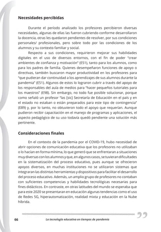 La tecnología educativa en tiempos de pandemia
66
Necesidades percibidas
Durante el período analizado los profesores percibieron diversas
necesidades, algunas de ellas las fueron cubriendo conforme desarrollaron
la docencia, otras les quedaron pendientes de resolver, por sus condiciones
personales/ profesionales, pero sobre todo por las condiciones de los
alumnos y su contexto familiar y social.
Respecto a sus condiciones, requirieron mejorar sus habilidades
digitales en el uso de diversos entornos, con el fin de poder “crear
ambientes de confianza y motivación” (E51), tanto para los alumnos, como
para los padres de familia. Quienes desempeñaron funciones de apoyo o
directivas, también buscaron mayor productividad en los profesores para
“que pudieran dar continuidad a los aprendizajes de sus alumnos durante la
pandemia” (E51). Algunos de estos lo lograron cubrir a través del apoyo de
los responsables del aula de medios para “hacer pequeños tutoriales para
los maestros” (E98). Sin embargo, no todo fue posible solucionar, porque
como señaló un profesor “las [sic] Secretaría de Educación en el país y en
el estado no estaban o están preparados para este tipo de contingencia”
(E89) y, por lo tanto, no obtuvieron todo el apoyo que requerían. Aunque
pudieron recibir capacitación en el manejo de programas y aplicaciones, el
aspecto pedagógico de su uso todavía quedó pendiente una solución más
pertinente.
Consideraciones ﬁnales
En el contexto de la pandemia por el COVID-19, hubo necesidad de
abrir opciones de comunicación educativa que los profesores no utilizaban
o lo hacían en forma mínima, lo que generó que se enfrentaran a situaciones
muydiversasconlosalumnosyque,enalgunoscasos,setuvierandificultades
en la sistematización del proceso educativo, pues aunque se ofrecieron
apoyos diversos, en muchas instituciones no se utilizaron sistemas que
integraran las distintas herramientas y dispositivos para facilitar el desarrollo
del proceso educativo. Además, un amplio grupo de profesores no contaban
con suficientes competencias y habilidades tecnológicas necesarias para
fines didácticos. En contraste, en otras latitudes del mundo se esperaba que
para este 2020 se presentaran en educación algunas tendencias como el uso
de Redes 5G, hiperautomatización, realidad mixta y educación en la Nube
híbrida.
 