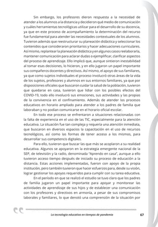 La tecnologia educativa en tiempos de pandemia 67
Sin embargo, los profesores dieron respuesta a la necesidad de
atender a los alumnos a la distancia y decidieron qué medio de comunicación
y cuáles herramientas tecnológicas utilizar para el desarrollo de su docencia,
ya que en este proceso de acompañamiento la determinación del recurso
fue fundamental para atender las necesidades contextuales de los alumnos.
Tuvieron además que reestructurar su planeación didáctica y seleccionar los
contenidos que consideraron prioritarios y hacer adecuaciones curriculares.
Así mismo, replantear la planeación didáctica y en algunos casos reelaborarla,
mantener comunicación para aclarar dudas o ejemplificar, clarificar aspectos
del proceso de aprendizaje. Ello implicó que, aunque sintieron inestabilidad
al tomar esas decisiones, lo hicieron, y en ello jugaron un papel importante
sus compañeros docentes y directivos. Así mismo, el apoyo de sus familiares,
ya que como sujetos individuales el proceso involucró otras áreas de la vida
de los sujetos, profesores y alumnos en sus entornos familiares, ya que por
disposiciones oficiales que buscaron cuidar la salud de la población, tuvieron
que quedarse en casa, tuvieron que lidiar con los posibles efectos del
COVID-19, todo ello involucró sus emociones, sus actividades y las propias
de la convivencia en el confinamiento. Además de atender los procesos
educativos en horario ampliado para atender a los padres de familia que
laboraban y no podían comunicarse en el horario oficial escolar.
En todo ese proceso se enfrentaron a situaciones relacionadas con
la falta de experiencia en el uso de las TIC, especialmente para la atención
educativa. La situación fue tan compleja y requería una atención inmediata,
que buscaron en diversos espacios la capacitación en el uso de recursos
tecnológicos, así como las formas de tener acceso a los mismos, para
desarrollar sus competencis digitales.
Para ello, tuvieron que buscar las que más se acoplaron a su realidad
educativa. Algunos se apoyaron en la estrategia emergente nacional de la
SEP, de televisión y la radio, denominada “Aprendo en casa”, aunque a ello
tuvieron acceso tiempo después de iniciado su proceso de educación a la
distancia. Estas acciones implementadas, fueron con apoyo de la propia
institución, pero también tuvieron que hacer esfuerzos para, desde su visión,
lograr gestionar los apoyos requeridos para cumplir con su tarea educativa.
En el período en que se realizó el estudio se tuvo claro que los padres
de familia jugaron un papel importante para apoyar y monitorear las
actividades de aprendizaje de sus hijos y de establecer una comunicación
con los profesores y directivos en armonía, a pesar de sus compromisos
laborales y familiares, lo que denotó una comprensión de la situación por
 