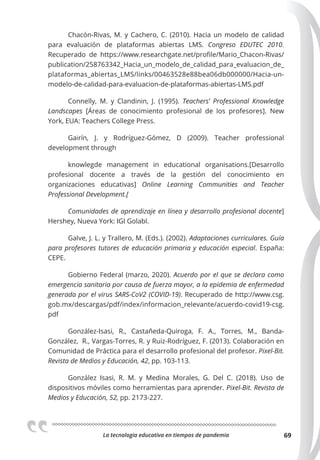 La tecnologia educativa en tiempos de pandemia 69
Chacón-Rivas, M. y Cachero, C. (2010). Hacia un modelo de calidad
para evaluación de plataformas abiertas LMS. Congreso EDUTEC 2010.
Recuperado de https://www.researchgate.net/profile/Mario_Chacon-Rivas/
publication/258763342_Hacia_un_modelo_de_calidad_para_evaluacion_de_
plataformas_abiertas_LMS/links/00463528e88bea06db000000/Hacia-un-
modelo-de-calidad-para-evaluacion-de-plataformas-abiertas-LMS.pdf
Connelly, M. y Clandinin, J. (1995). Teachers’ Professional Knowledge
Landscapes [Áreas de conocimiento profesional de los profesores]. New
York, EUA: Teachers College Press.
Gairín, J. y Rodríguez-Gómez, D (2009). Teacher professional
development through
knowlegde management in educational organisations.[Desarrollo
profesional docente a través de la gestión del conocimiento en
organizaciones educativas] Online Learning Communities and Teacher
Professional Development.[
Comunidades de aprendizaje en línea y desarrollo profesional docente]
Hershey, Nueva York: IGI Golabl.
Galve, J. L. y Trallero, M. (Eds.). (2002). Adaptaciones curriculares. Guía
para profesores tutores de educación primaria y educación especial. España:
CEPE.
Gobierno Federal (marzo, 2020). Acuerdo por el que se declara como
emergencia sanitaria por causa de fuerza mayor, a la epidemia de enfermedad
generada por el virus SARS-CoV2 (COVID-19). Recuperado de http://www.csg.
gob.mx/descargas/pdf/index/informacion_relevante/acuerdo-covid19-csg.
pdf
González-Isasi, R., Castañeda-Quiroga, F. A., Torres, M., Banda-
González, R., Vargas-Torres, R. y Ruiz-Rodríguez, F. (2013). Colaboración en
Comunidad de Práctica para el desarrollo profesional del profesor. Pixel-Bit.
Revista de Medios y Educación, 42, pp. 103-113.
González Isasi, R. M. y Medina Morales, G. Del C. (2018). Uso de
dispositivos móviles como herramientas para aprender. Pixel-Bit. Revista de
Medios y Educación, 52, pp. 2173-227.
 