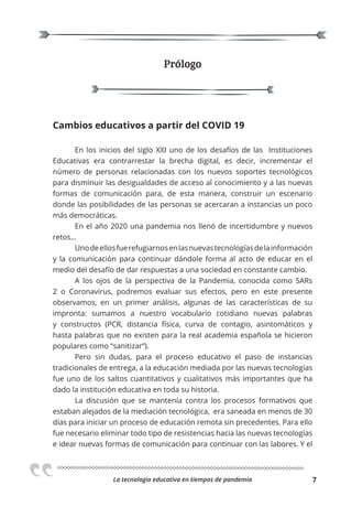 La tecnologia educativa en tiempos de pandemia 7
Prólogo
Cambios educativos a partir del COVID 19
En los inicios del siglo XXI uno de los desafíos de las Instituciones
Educativas era contrarrestar la brecha digital, es decir, incrementar el
número de personas relacionadas con los nuevos soportes tecnológicos
para disminuir las desigualdades de acceso al conocimiento y a las nuevas
formas de comunicación para, de esta manera, construir un escenario
donde las posibilidades de las personas se acercaran a instancias un poco
más democráticas.
En el año 2020 una pandemia nos llenó de incertidumbre y nuevos
retos…
Unodeellosfuerefugiarnosenlasnuevastecnologíasdelainformación
y la comunicación para continuar dándole forma al acto de educar en el
medio del desafío de dar respuestas a una sociedad en constante cambio.
A los ojos de la perspectiva de la Pandemia, conocida como SARs
2 o Coronavirus, podremos evaluar sus efectos, pero en este presente
observamos, en un primer análisis, algunas de las características de su
impronta: sumamos a nuestro vocabulario cotidiano nuevas palabras
y constructos (PCR, distancia física, curva de contagio, asintomáticos y
hasta palabras que no existen para la real academia española se hicieron
populares como “sanitizar”).
Pero sin dudas, para el proceso educativo el paso de instancias
tradicionales de entrega, a la educación mediada por las nuevas tecnologías
fue uno de los saltos cuantitativos y cualitativos más importantes que ha
dado la institución educativa en toda su historia.
La discusión que se mantenía contra los procesos formativos que
estaban alejados de la mediación tecnológica, era saneada en menos de 30
días para iniciar un proceso de educación remota sin precedentes. Para ello
fue necesario eliminar todo tipo de resistencias hacia las nuevas tecnologías
e idear nuevas formas de comunicación para continuar con las labores. Y el
 