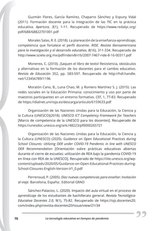 La tecnología educativa en tiempos de pandemia
70
Guzmán Flores, García Ramírez, Chaparro Sánchez y Espuny Vidal
(2011). Formación docente para la integración de las TIC en la práctica
educativa. Apertura, 3(1), 1-11. Recuperado de https://www.redalyc.org/
pdf/688/68822701001.pdf
Morales Salas, R. E. (2018). La planeación de la enseñanza-aprendizaje,
competencia que fortalece el perfil docente. RIDE. Revista Iberoamericana
para la investigación y el desarrollo educativo, 8(16), 311-334. Recuperado de
http://www.scielo.org.mx/pdf/ride/v8n16/2007-7467-ride-8-16-00311.pdf
Monereo, C. (2010). ¡Saquen el libro de texto! Resistencia, obstáculos
y alternativas en la formación de los docentes para el cambio educativo.
Revista de Educación 352, pp. 583-597. Recuperado de http://hdl.handle.
net/123456789/1196
Moratón Cano, B., Luna Chao, M. y Romero Martínez S. J. (2015). Las
redes sociales en la Educación Primaria: conocimiento y uso por parte de
maestros participantes en un entorno formativo. CEF, 1, 77-83. Recuperado
de https://dialnet.unirioja.es/descarga/articulo/6159633.pdf
Organización de las Naciones Unidas para la Educación, la Ciencia y
la Cultura (UNESCO)(2018). UNESCO ICT Competency Framework for Teachers
[Marco de competencia de la UNESCO para los docentes]. Recuperado de
https://unesdoc.unesco.org/ark:/48223/pf0000265721
Organización de las Naciones Unidas para la Educación, la Ciencia y
la Cultura (UNESCO) (2020). Guidance on Open Educational Practices during
School Closures: Utilizing OER under COVID-19 Pandemic in line with UNESCO
OER Recommendation [Orientación sobre prácticas educativas abiertas
durante el cierre de escuelas: utilización de REA bajo la pandemia COVID-19
en línea con REA de la UNESCO]. Recuperado de https://iite.unesco.org/wp-
content/uploads/2020/05/Guidance-on-Open-Educational-Practices-during-
School-Closures-English-Version-V1_0.pdf
Perrenoud, P. (2005). Diez nuevas competencias para enseñar: Invitación
al viaje. Barcelona, España:. Editorial GRAO
Sánchez-Palacios, L. (2020). Impacto del aula virtual en el proceso de
aprendizaje de los estudiantes de bachillerato general. Revista Tecnológica-
Educativa Docentes 2.0, 9(1), 75-82. Recuperado de https://ojs.docentes20.
com/index.php/revista-docentes20/issue/view/21/34
 