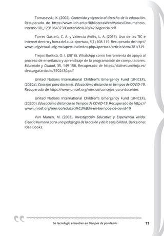 La tecnologia educativa en tiempos de pandemia 71
Tomasevski, K. (2002). Contenido y vigencia al derecho de la educación.
Recuperado de https://www.iidh.ed.cr/BibliotecaWeb/Varios/Documentos.
Interno/BD_1231064373/Contenido%20y%20vigencia.pdf
Torres Gastelú, C. A. y Valencia Avilés, L. A. (2013). Uso de las TIC e
Internet dentro y fuera del aula. Apertura, 5(1),108-119. Recuperado de http://
www.udgvirtual.udg.mx/apertura/index.php/apertura/article/view/381/319
Trejos Buriticá, O. I. (2018). WhatsApp como herramienta de apoyo al
proceso de enseñanza y aprendizaje de la programación de computadores.
Educación y Ciudad, 35, 149-158. Recuperado de https://dialnet.unirioja.es/
descarga/articulo/6702430.pdf
United Nations International Children’s Emergency Fund (UNICEF).
(2020a). Consejos para docentes. Educación a distancia en tiempos de COVID-19.
Recuperado de https://www.unicef.org/mexico/consejos-para-docentes
United Nations International Children’s Emergency Fund (UNICEF).
(2020b). Educación a distancia en tiempos de COVID-19. Recuperado de https://
www.unicef.org/mexico/educaci%C3%B3n-en-tiempos-de-covid-19
Van Manen, M. (2003). Investigación Educativa y Experiencia vivida.
Ciencia humana para una pedagogía de la acción y de la sensibilidad. Barcelona:
Idea Books.
 