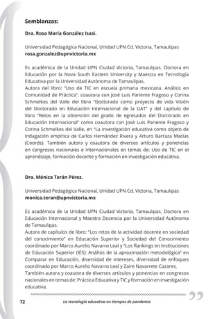 La tecnología educativa en tiempos de pandemia
72
Semblanzas:
Dra. Rosa María González Isasi.
Universidad Pedagógica Nacional, Unidad UPN Cd. Victoria, Tamaulipas
rosa.gonzalez@upnvictoria.mx
Es académica de la Unidad UPN Ciudad Victoria, Tamaulipas. Doctora en
Educación por la Nova South Eastern University y Maestra en Tecnología
Educativa por la Universidad Autónoma de Tamaulipas.
Autora del libro: “Uso de TIC en escuela primaria mexicana. Análisis en
Comunidad de Práctica”, coautora con José Luis Pariente Fragoso y Corina
Schmelkes del Valle del libro “Doctorado como proyecto de vida Visión
del Doctorado en Educación Internacional de la UAT” y del capítulo de
libro “Retos en la obtención del grado de egresados del Doctorado en
Educación Internacional” como coautora con José Luis Pariente Fragoso y
Corina Schmelkes del Valle, en “La investigación educativa como objeto de
indagación empírica de Carlos Hernández Rivera y Arturo Barraza Macías
(Coords). También autora y coautora de diversos artículos y ponencias
en congresos nacionales e internacionales en temas de: Uso de TIC en el
aprendizaje, formación docente y formación en investigación educativa.
Dra. Mónica Terán Pérez.
Universidad Pedagógica Nacional, Unidad UPN Cd. Victoria, Tamaulipas
monica.teran@upnvictoria.mx
Es académica de la Unidad UPN Ciudad Victoria, Tamaulipas. Doctora en
Educación Internacional y Maestra Docencia por la Universidad Autónoma
de Tamaulipas.
Autora de capítulos de libro: “Los retos de la actividad docente en sociedad
del conocimiento” en Educación Superior y Sociedad del Conocimiento
coordinado por Marco Aurelio Navarro Leal y “Los Rankings en Instituciones
de Educación Superior (IES): Análisis de la aproximación metodológica” en
Comparar en Educación, diversidad de intereses, diversidad de enfoques
coordinado por Marco Aurelio Navarro Leal y Zaire Navarrete Cazares.
También autora y coautora de diversos artículos y ponencias en congresos
nacionales en temas de: Práctica Educativa y TIC y formación en investigación
educativa.
 