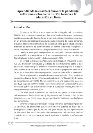 La tecnologia educativa en tiempos de pandemia 75
Aprendiendo (a enseñar) durante la pandemia:
reﬂexiones sobre la transición forzada a la
educación en línea
Introducción
En marzo de 2020, tras el anuncio de la llegada del coronavirus
COVID-19 al continente americano, las autoridades educativas mexicanas
decidieron suspender la enseñanza presencial en todos los niveles. Aunque
en un principio se hablaba de una suspensión temporal de cuatro semanas,
el avance acelerado en el número de casos dejó claro que la situación exigía
extender el periodo de confinamiento de forma indefinida, obligando a
tomar medidas extraordinarias para poder continuar con el ciclo escolar.
La educación superior respondió a esta situación sanitaria realizando
una transición a la enseñanza en línea, sustentada en el uso de diversas
Tecnologías de la Información y la Comunicación (TIC).
En verdad se trató de un “brinco lleno de traspiés” (Plá, 2020, p. 32).
Fue una transición tumultuosa y rodeada de incertidumbres, sobre la que
es preciso reflexionar para entender lo que nos reveló respecto a nuestras
prácticas docentes actuales y, aún más importante, lo que permite vislumbrar
de los escenarios educativos que pueden presentarse en el futuro cercano.
Este trabajo analiza, a través de un caso de estudio, cómo se vivió la
transición a la enseñanza en línea en el ámbito del confinamiento derivado
de la pandemia por COVID-19. Se concentra en una experiencia docente
que tuvo lugar en la Universidad Juárez Autónoma de Tabasco (UJAT), una
institución pública de provincia ubicada en el sureste de México, durante los
meses de marzo a julio de 2020.
Con este ejercicio reflexivo se pretende recuperar las impresiones
del momento – las frustraciones y logros tanto del docente como de los
estudiantes –, así como poner en perspectiva las decisiones pedagógicas
que se tomaron.
Mirar nuestras experiencias en retrospectiva nos permite comprender
las prácticas de enseñanza que se presentaron durante el inicio de la
emergencia sanitaria por COVID-19. De igual modo, es una oportunidad
de identificar las particularidades socioeconómicas del contexto, que se
convirtieron en barreras en esta transición forzada hacia la enseñanza en
línea.
Aprendiendo (a enseñar) durante la pandemia:
reﬂexiones sobre la transición forzada a la
 