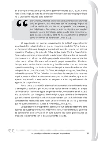 La tecnologia educativa en tiempos de pandemia 77
en el uso para cuestiones productivas (Zermeño Flores et al., 2020). Como
nota Díaz Barriga, se trata de aprendices vinculados con tecnología pero que
no la usan como recurso para aprender:
Ciertamente, estamos ante una nueva generación de alumnos
que, en general, está vinculada con la tecnología digital, lo
cual ha modificado sus formas de aprender, sus intereses y
sus habilidades. Sin embargo, esto no significa que puedan
aprender con la tecnología; saben usarla para comunicarse,
para las redes sociales, pero no necesariamente la emplean
como un recurso de aprendizaje (2020, p. 22).
Mi experiencia con jóvenes universitarios de la UJAT, especialmente
aquellos de los ciclos iniciales, es que su conocimiento de las TIC se limita a
las funciones básicas de las aplicaciones de oficina más comunes: el sistema
operativo Windows y la suite de Office (sobre todo Word y PowerPoint).
Esto es de esperarse porque desde la educación básica se les ha formado
precisamente en el uso de dicha paquetería informática, con constantes
refuerzos en el bachillerato e incluso en la propia universidad. Al mismo
tiempo, estos universitarios están muy familiarizados con los sistemas
operativos móviles y con las interfaces de las aplicaciones de redes sociales
más populares, como Facebook, YouTube, WhatsApp, Instagram, SnapChat y
más recientemente TikTok. Debido a la naturaleza de su experticia, sistemas
y aplicaciones académicas aún son un reto para muchos de ellos, que están
apenas empezando a conocerlas en respuesta a los requerimientos de
algunos de sus profesores.
Por lo tanto, la transición a la enseñanza universitaria en línea durante
la emergencia sanitaria por COVID-19 se realizó en un contexto en el que
se conjuntaron la brecha digital de primer orden, consistente en el acceso
a la tecnologías, con la segunda brecha digital, que se refiere “la diferencia
que existe entre aquellos estudiantes que cuentan con las habilidades y las
competencias necesarias para hacer un uso efectivo de las TIC y aquellos
que no cuentan con ellas” (Labbé & Hinostroza, 2017, p. 66).
Loquelosprofesorespudimosobservarfueunpérdidadeterrenopara
algunos de nuestros estudiantes más vulnerables, ya que la relativa igualdad
de condiciones que se vivía en en aula durante las clases presenciales se
erosionó rápidamente con el distanciamiento forzado.
 