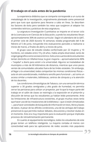 La tecnología educativa en tiempos de pandemia
78
El trabajo en el aula antes de la pandemia
La experiencia didáctica que se comparte corresponde a un curso de
metodología de la investigación, originalmente planteado como presencial
pero que tuvo que ajustarse para llevarse a cabo en línea. Se describen
los factores de éxito pero también los retos que surgieron al adaptar los
contenidos teóricos y prácticos de esta asignatura.
La asignatura Investigación Cuantitativa se imparte en el tercer ciclo
de la Licenciatura en Ciencias de la Educación, cuando los estudiantes llevan
aproximadamente 30% de avance curricular. Según el calendario de la UJAT,
el primer ciclo de 2020 duraría 16 semanas; estaba programado del 4 de
febrero al 5 de junio, incluyendo tres evaluaciones parciales a realizarse a
inicios de marzo, a finales de abril y a inicios de junio.
El grupo caso de estudio estaba conformado por 22 mujeres y 10
hombres, con edades entre 19 y 24 años. Había amplia diversidad, tanto de
origengeográficocomosocioeconómico.Solounoscuantosdelosestudiantes
tenían domicilio en Villahermosa; la gran mayoría – aproximadamente 80%
– “viajaba” a diario para asistir a la universidad. Algunos se trasladaban de
municipios a más de 60 kilómetros de distancia, mientras que unos pocos
venían de comunidades ubicadas fuera de las lindes estatales. Sin embargo,
al llegar a la universidad, todos compartían las mismas condiciones físicas –
aula sin aire acondicionado, mobiliario sencillo pero funcional –, así como un
acceso similar a materiales, bibliotecas, centros de cómputo y a la atención
de los docentes.
Las condiciones climatológicas de Tabasco, con una sensación térmica
superior a 30 grados centígrados y alto grado de humedad, no permitía
cerrar las persianas para utilizar un proyector, por lo que la mayor parte del
trabajo en el salón de clases se restringía a la exposición en el pintarrón y
discusión de temas que los estudiantes ya habían leído previamente. Ante
las limitaciones de infraestructura existentes, el grupo muchas veces tenía
que hacer uso de las instalaciones de la biblioteca – que sí están climatizadas
– , para hacer actividades de búsqueda de información en tesis, libros y bases
de datos. A pesar de las difíciles condiciones, una de las ventajas del trabajo
presencial es que permitía realizar debates, discusiones y resolver dudas en
el momento. Esto era muy importante para la evaluación porque implicaba
procesos de retroalimentación permanente.
En cuanto al equipamiento tecnológico, todos los estudiantes de este
grupo tenían un teléfono inteligente. La mayoría contaba al menos con
conectividad web para las aplicaciones de redes sociales más populares
 