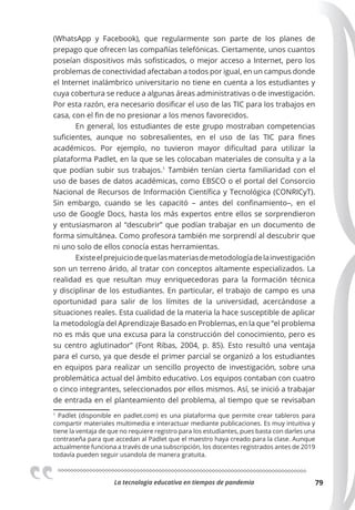 La tecnologia educativa en tiempos de pandemia 79
(WhatsApp y Facebook), que regularmente son parte de los planes de
prepago que ofrecen las compañías telefónicas. Ciertamente, unos cuantos
poseían dispositivos más sofisticados, o mejor acceso a Internet, pero los
problemas de conectividad afectaban a todos por igual, en un campus donde
el Internet inalámbrico universitario no tiene en cuenta a los estudiantes y
cuya cobertura se reduce a algunas áreas administrativas o de investigación.
Por esta razón, era necesario dosificar el uso de las TIC para los trabajos en
casa, con el fin de no presionar a los menos favorecidos.
En general, los estudiantes de este grupo mostraban competencias
suficientes, aunque no sobresalientes, en el uso de las TIC para fines
académicos. Por ejemplo, no tuvieron mayor dificultad para utilizar la
plataforma Padlet, en la que se les colocaban materiales de consulta y a la
que podían subir sus trabajos.1
También tenían cierta familiaridad con el
uso de bases de datos académicas, como EBSCO o el portal del Consorcio
Nacional de Recursos de Información Científica y Tecnológica (CONRICyT).
Sin embargo, cuando se les capacitó – antes del confinamiento–, en el
uso de Google Docs, hasta los más expertos entre ellos se sorprendieron
y entusiasmaron al “descubrir” que podían trabajar en un documento de
forma simultánea. Como profesora también me sorprendí al descubrir que
ni uno solo de ellos conocía estas herramientas.
Existeelprejuiciodequelasmateriasdemetodologíadelainvestigación
son un terreno árido, al tratar con conceptos altamente especializados. La
realidad es que resultan muy enriquecedoras para la formación técnica
y disciplinar de los estudiantes. En particular, el trabajo de campo es una
oportunidad para salir de los límites de la universidad, acercándose a
situaciones reales. Esta cualidad de la materia la hace susceptible de aplicar
la metodología del Aprendizaje Basado en Problemas, en la que “el problema
no es más que una excusa para la construcción del conocimiento, pero es
su centro aglutinador” (Font Ribas, 2004, p. 85). Esto resultó una ventaja
para el curso, ya que desde el primer parcial se organizó a los estudiantes
en equipos para realizar un sencillo proyecto de investigación, sobre una
problemática actual del ámbito educativo. Los equipos contaban con cuatro
o cinco integrantes, seleccionados por ellos mismos. Así, se inició a trabajar
de entrada en el planteamiento del problema, al tiempo que se revisaban
1
Padlet (disponible en padlet.com) es una plataforma que permite crear tableros para
compartir materiales multimedia e interactuar mediante publicaciones. Es muy intuitiva y
tiene la ventaja de que no requiere registro para los estudiantes, pues basta con darles una
contraseña para que accedan al Padlet que el maestro haya creado para la clase. Aunque
actualmente funciona a través de una subscripción, los docentes registrados antes de 2019
todavía pueden seguir usandola de manera gratuita.
 