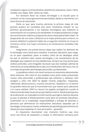 La tecnología educativa en tiempos de pandemia
8
vocabulario seguía incrementándose: plataformas educativas, zoom, menti,
moodle, neo, skype, viber, whats up, meet…
Era necesario llevar las nuevas tecnologías a la escuela para re
conectar con las nuevas generaciones permeadas, desde su nacimiento, con
estas formas de interacción.
Cierto es que, para muchas personas la primera etapa de este
proceso pudiera ser concebida solo como “enseñanza remota” en sus
primeras aproximaciones a los soportes tecnológicos que mediaran la
comunicación con sus pares y sus estudiantes. En etapas posteriores y luego
de una formación colectiva y preparación de las clases (decía Edith Litwin: “la
preparación de una clase a distancia es la mejor práctica para construir un
proceso didáctico”), podemos hablar de un segundo momento en el que se
comienza a tener una mayor conciencia y en consecuencia resultados más
efectivos.
Imaginamos una pronta tercera etapa que supere los dominios de
la tecnología como canal para cristalizar el proceso educativo, para luego,
en un paso superlativo, pasar al análisis crítico de las ideologías sobre
las que se asientan estas nuevas tecnologías y las características de las
ideologías que subyacen en esas plataformas. Aunque sea muy pronto para
análisis profundos, será innegable reconocer que esta realidad, además de
mostrarnos la vulnerabilidad de la vida y la incertidumbre del futuro, fue, es
una etapa de grandes aprendizajes personales y profesionales.
La pandemia colocó a los seres humanos en escenarios desconocidos
hasta entonces. Nos situó en una realidad nunca antes vivida, provocando
nuevos retos personales y profesionales que enfrentar y solventar. Este
vorágine y veloz año 2020 ha dejado muchas preguntas, respuestas,
reflexiones, desencuentros y muchos encuentros. Quedarán en la historia
los grandes esfuerzos que la humanidad tuvo que realizar para adecuarse
a la nueva realidad. Difícil es, buscar los papeles protagónicos cuando el
esfuerzo fue de todas las personas que habitan la tierra. Desde la perspectiva
de la educación, es invaluable la trasformación que logó el colectivo docente
ya que se planteó el distanciamiento social pero los procesos educativos,
sustentados en la creatividad, responsabilidad y entrega de docentes y
personas que administran las instituciones educativas apoyados por la
tecnología, construyeron nuevos ambientes de aprendizaje para eliminar los
obstáculos que impedirían el “acto de enseñar – aprender”.
Es importante documentar este momento histórico que sirva
como una forma de evaluación y recabar la información necesaria para
 