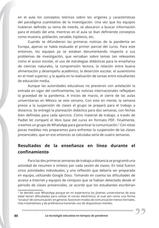La tecnología educativa en tiempos de pandemia
80
en el aula los conceptos teóricos sobre los orígenes y características
del paradigma cuantitativo de la investigación. Una vez que los equipos
hubieron definido su tema de interés, se abocaron a buscar información
para el estado del arte, mientras en el aula se iban definiendo conceptos
como muestra, población, variable, hipótesis, etc.
Cuando se difundieron las primeras noticias de la pandemia en
Europa, apenas se había evaluado el primer parcial del curso. Para este
entonces, los equipos ya se estaban documentando respecto a sus
problemas de investigación, que versaban sobre temas tan relevantes
como el acoso escolar, el uso de estrategias didácticas para la enseñanza
de ciencias naturales, la comprensión lectora, la relación entre buena
alimentación y desempeño académico, la deserción escolar, el ausentismo
en el nivel superior, y la apatía en la realización de tareas entre estudiantes
de educación media.
Aunque las autoridades educativas no previeron con antelación la
entrada en vigor del confinamiento, las noticias internacionales reflejaban
la gravedad de la pandemia. A inicios de marzo, el cierre de las aulas
universitarias en México se veía cercano. Con esto en mente, la semana
previa a la suspensión de clases el grupo se preparó para el trabajo a
distancia. Se entregó la planeación didáctica para dos semanas, con fechas
bien definidas para cada ejercicio. Como material de trabajo, a través de
Padlet let compartí el libro base del curso en formato PDF. Finalmente,
creamos un grupo de WhatsApp para garantizar la comunicación.2
Con estas
pocas medidas nos preparamos para enfrentar la suspensión de las clases
presenciales, que en ese entonces se calculaba sería de cuatro semanas.
Resultados de la enseñanza en línea durante el
conﬁnamiento
Para las dos primeras semanas de trabajo a distancia se programó una
actividad de resumen o síntesis por cada sesión de clases. En total fueron
cinco actividades individuales, y una reflexión que debería ser preparada
en equipo, utilizando Google Docs. Tomando en cuenta las dificultades de
acceso a Internet y equipos de cómputo que se habían detectado desde el
periodo de clases presenciales, se acordó que los estudiantes escribirían
2
Se decidió usar WhatsApp porque en mi experiencia los jóvenes universitarios de esta
edad tienen dificultades para utilizar el correo electrónico, el cual ven como una forma
“arcaica” de comunicación; en general, favorecen modos de comunicación menos formales,
más instantáneos y de preferencia haciendo uso de dispositivos móviles.
 