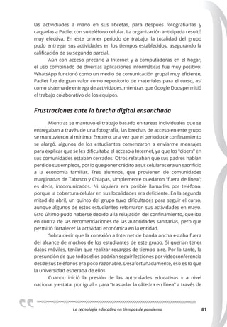 La tecnologia educativa en tiempos de pandemia 81
las actividiades a mano en sus libretas, para después fotografiarlas y
cargarlas a Padlet con su teléfono celular. La organización anticipada resultó
muy efectiva. En este primer periodo de trabajo, la totalidad del grupo
pudo entregar sus actividades en los tiempos establecidos, asegurando la
calificación de su segundo parcial.
Aún con acceso precario a Internet y a computadoras en el hogar,
el uso combinado de diversas aplicaciones informáticas fue muy positivo:
WhatsApp funcionó como un medio de comunicación grupal muy eficiente,
Padlet fue de gran valor como repositorio de materiales para el curso, así
como sistema de entrega de actividades, mientras que Google Docs permitió
el trabajo colaborativo de los equipos.
Frustraciones ante la brecha digital ensanchada
Mientras se mantuvo el trabajo basado en tareas individuales que se
entregaban a través de una fotografía, las brechas de acceso en este grupo
se mantuvieron al mínimo. Empero, una vez que el periodo de confinamiento
se alargó, algunos de los estudiantes comenzaron a enviarme mensajes
para explicar que se les dificultaba el acceso a Internet, ya que los “cibers” en
sus comunidades estaban cerrados. Otros relataban que sus padres habían
perdido sus empleos, por lo que poner crédito a sus celulares era un sacrificio
a la economía familiar. Tres alumnos, que provienen de comunidades
marginadas de Tabasco y Chiapas, simplemente quedaron “fuera de línea”;
es decir, incomunicados. Ni siquiera era posible llamarles por teléfono,
porque la cobertura celular en sus localidades era deficiente. En la segunda
mitad de abril, un quinto del grupo tuvo dificultades para seguir el curso,
aunque algunos de estos estudiantes retomaron sus actividades en mayo.
Esto último pudo haberse debido a la relajación del confinamiento, que iba
en contra de las recomendaciones de las autoridades sanitarias, pero que
permitió fortalecer la actividad económica en la entidad.
Sobra decir que la conexión a Internet de banda ancha estaba fuera
del alcance de muchos de los estudiantes de este grupo. Si querían tener
datos móviles, tenían que realizar recargas de tiempo-aire. Por lo tanto, la
presunción de que todos ellos podrían seguir lecciones por videoconferencia
desde sus teléfonos era poco razonable. Desafortunadamente, eso es lo que
la universidad esperaba de ellos.
Cuando inició la presión de las autoridades educativas – a nivel
nacional y estatal por igual – para “trasladar la cátedra en línea” a través de
 