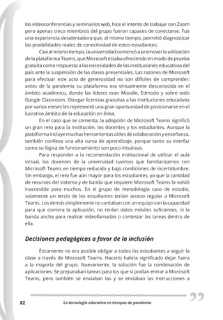 La tecnología educativa en tiempos de pandemia
82
las videoconferencias y seminarios web, hice el intento de trabajar con Zoom
pero apenas cinco miembros del grupo fueron capaces de conectarse. Fue
una experiencia desalentadora que, al mismo tiempo, permitió diagnosticar
las posibilidades reales de conectividad de estos estudiantes.
Casi al mismo tiempo, la universidad comenzó a promover la utilización
de la plataforma Teams, que Microsoft estaba ofreciendo en modo de prueba
gratuita como respuesta a las necesidades de las instituciones educativas del
país ante la suspensión de las clases presenciales. Las razones de Microsoft
para efectuar este acto de generosidad no son difíciles de comprender:
antes de la pandemia su plataforma era virtualmente desconocida en el
ámbito académico, donde las líderes eran Moodle, Edmodo y sobre todo
Google Classroom. Otorgar licencias gratuitas a las instituciones educativas
por varios meses les representó una gran oportunidad de posicionarse en el
lucrativo ámbito de la educación en línea.
En el caso que se comenta, la adopción de Microsoft Teams significó
un gran reto para la institución, los docentes y los estudiantes. Aunque la
plataforma incluye muchas herramientas útiles de colaboración y enseñanza,
también conlleva una alta curva de aprendizaje, porque tanto su interfaz
como su lógica de funcionamiento son poco intuitivas.
Para responder a la recomendación institucional de utilizar el aula
virtual, los docentes de la universidad tuvimos que familiarizarnos con
Microsoft Teams en tiempo reducido y bajo condiciones de incertidumbre.
Sin embargo, el reto fue aún mayor para los estudiantes, ya que la cantidad
de recursos del sistema y de banda que requiere Microsoft Teams la volvió
inaccesible para muchos. En el grupo de metodología caso de estudio,
solamente un tercio de los estudiantes tenían acceso regular a Microsoft
Teams. Los demás simplemente no contaban con un equipo con la capacidad
para que corriera la aplicación, no tenían datos móviles suficientes, ni la
banda ancha para realizar videollamadas o contestar las tareas dentro de
ella.
Decisiones pedagógicas a favor de la inclusión
Éticamente no era posible obligar a todos los estudiantes a seguir la
clase a través de Microsoft Teams. Hacerlo habría significado dejar fuera
a la mayoría del grupo. Nuevamente, la solución fue la combinación de
aplicaciones. Se preparaban tareas para los que sí podían entrar a Microsoft
Teams, pero también se enviaban las y se enviaban las instrucciones a
 
