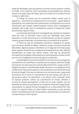 La tecnologia educativa en tiempos de pandemia 83
través de WhatsApp, para que quienes no tenían acceso pudieran subirlas
en Padlet. Como docente, recibir actividades en dos plataformas distintas
supuso una carga mayor de trabajo, pero se cumplió con el compromiso de
no dejar a nadie atrás.
El trabajo de campo que los estudiantes debían realizar para la
asignatura - consistente en la aplicación de una encuesta -, siguió adelante
ajustándose a las condiciones del confinamiento. Se enfrentaron las mismas
restricciones que estaban experimentando muchos otros investigadores
alrededor del mundo, ante la necesidad de sustituir el trabajo de campo
presencial por aquel en línea.
Las asesorías del proyecto de investigación por equipos se realizaron
tanto por chat en Microsoft Teams como por WhatsApp. Esta última
aplicación se reveló esencial para la retroalimentación, ya que los equipos
creaban grupos temporales, únicamente para el momento de la asesoría.
El hecho de que los estudiantes estuvieran integrados en equipo
fue crucial para facilitar el trabajo a distancia, aunque no estuvo exento de
dificultades. Algunos equipos se dividieron y a lo largo del ciclo hubo quejas
sobre aquellos miembros que simplemente desaparecían por días, dejando
abandonadas las tareas que debían realizar. Este tipo de situaciones
principalmente se debían a dificultades de conectividad pero también tenían
que ver con la fragilidad emocional de algunos estudiantes.
Cuando llegó el momento de diseñar el instrumento de investigación,
consistente en un cuestionario, se decidió que los equipos utilizarían Google
Formularios. Era claro que la herramienta Microsoft Forms, aunque similar a
Google Formularios, entrañaba dificultades de acceso. En un golpe de ironía,
usé Microsoft Teams para capacitar a los estudiantes en las herramientas de
la suite de Google. Para esto se realizaron tres seminarios web, asegurando
la presencia de al menos un representante de cada equipo, para que él o
ella pudiera replicar la capacitación a los demás. Como resultado, todos
los equipos pudieron realizar sus cuestionarios en tiempo, dándose a
la tarea de reclutar participantes a través de sus redes sociales. Una vez
obtenidos los datos, los estudiantes los analizaron utilizando Google Sheets,
y presentaron su reporte final de investigación en un documento PDF. Para
recibir los reportes finales, se utilizó Padlet nuevamente, ya que permitía
brindar retroalimentación de manera pública, garantizando una evaluación
transparente para todo el grupo.
 