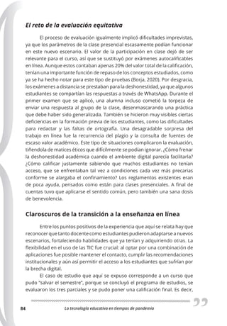 La tecnología educativa en tiempos de pandemia
84
El reto de la evaluación equitativa
El proceso de evaluación igualmente implicó dificultades imprevistas,
ya que los parámetros de la clase presencial escasamente podían funcionar
en este nuevo escenario. El valor de la participación en clase dejó de ser
relevante para el curso, así que se sustituyó por exámenes autocalificables
en línea. Aunque estos contaban apenas 20% del valor total de la calificación,
tenían una importante función de repaso de los conceptos estudiados, como
ya se ha hecho notar para este tipo de pruebas (Borja, 2020). Por desgracia,
los exámenes a distancia se prestaban para la deshonestidad, ya que algunos
estudiantes se compartían las respuestas a través de WhatsApp. Durante el
primer examen que se aplicó, una alumna incluso cometió la torpeza de
enviar una respuesta al grupo de la clase, desenmascarando una práctica
que debe haber sido generalizada. También se hicieron muy visibles ciertas
deficiencias en la formación previa de los estudiantes, como las dificultades
para redactar y las faltas de ortografía. Una desagradable sorpresa del
trabajo en línea fue la recurrencia del plagio y la consulta de fuentes de
escaso valor académico. Este tipo de situaciones complicaron la evaluación,
tiñendola de matices éticos que difícilmente se podían ignorar. ¿Cómo frenar
la deshonestidad académica cuando el ambiente digital parecía facilitarla?
¿Cómo calificar justamente sabiendo que muchos estudiantes no tenían
acceso, que se enfrentaban tal vez a condiciones cada vez más precarias
conforme se alargaba el confinamiento? Los reglamentos existentes eran
de poca ayuda, pensados como están para clases presenciales. A final de
cuentas tuvo que aplicarse el sentido común, pero también una sana dosis
de benevolencia.
Claroscuros de la transición a la enseñanza en línea
Entre los puntos positivos de la experiencia que aquí se relata hay que
reconocer que tanto docente como estudiantes pudieron adaptarse a nuevos
escenarios, fortaleciendo habilidades que ya tenían y adquiriendo otras. La
flexibilidad en el uso de las TIC fue crucial: al optar por una combinación de
aplicaciones fue posible mantener el contacto, cumplir las recomendaciones
institucionales y aún así permitir el acceso a los estudiantes que sufrían por
la brecha digital.
El caso de estudio que aquí se expuso corresponde a un curso que
pudo “salvar el semestre”, porque se concluyó el programa de estudios, se
evaluaron los tres parciales y se pudo poner una calificación final. Es decir,
 