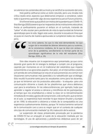 La tecnologia educativa en tiempos de pandemia 85
se cubrieron los contenidos del currículo y se certificó la conclusión del ciclo.
Esto podría calificarse como un éxito rotundo, pero una mirada más
crítica revela otros aspectos que deberíamos empezar a considerar, sobre
todo si queremos aprender algo de esta experiencia para el futuro próximo.
En el breve texto que publicó con motivo de la pandemia por COVID-19,
Díaz Barriga (2020) asevera que las respuestas de las instituciones educativas
frente al confinamiento pusieron el énfasis en el currículo, tratando de
“salvar” el año escolar pero perdiendo de vista la oportunidad de fomentar
aprendizajes para la vida. Según este autor, durante la escuela en línea que
se puso en marcha de manera apresurada se cumplieron todos los rituales
pero,
los otros saberes, los que la vida está demandando, los que
surgen de la necesidad de obtener alimentos para su sustento,
de la convivencia cotidiana, de lo que se dice con certeza o
error de la pandemia, sencillamente no forman parte de los
aprendizajes significativos de la vida del estudiante (Díaz
Barriga, 2020, p. 24).
Esta idea resuena con la experiencia aquí presentada, ya que como
docente gran parte de mi energía la dediqué a cumplir con el programa,
cayendo por momentos en el rol tradicional del catedrático que imparte
conocimiento a sus ignorantes pupilos. Aún peor, sin el intercambio creativo
y el sentido de comunidad que se crea en el aula presencial, era común vivir
situaciones comunicativas más parecidas a la radiodifusión que al diálogo.
Esto resultó frustrante tanto para los estudiantes como para los docentes,
ya que no teníamos aún los protocolos adecuados – la etiqueta– para una
comunicación eficiente a través de las plataformas que ahora debíamos
usar para la enseñanza. En las videoconferencias, por ejemplo, hubo que
aprender a regular el acceso a cámaras y micrófonos de los participantes,
al tiempo que nos enseñábamos a dictar la clase sin la retroalimentación
inmediata de miradas y gestos de comprensión, o de confusión, que se tienen
en el aula. La experiencia hace recordar lo que notaron Drucker y Gumper
ya en 1995: la educación a distancia a través de la computadora es una
experiencia cualitativamente distinta, porque “el involucramiento sensorial
de la comunicación cara a cara es mayor que en el contexto de cualquier
otro tipo de comunicación mediada” (p. 69, traducción de la autora).
La suspensión de clases presenciales provocada por la pandemia
de COVID-19 fue un empujón al ruedo de la educación mediada por las
tecnologías. El uso de aplicaciones y plataformas didácticas pasó de ser
 