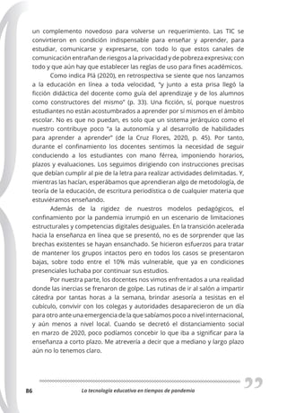 La tecnología educativa en tiempos de pandemia
86
un complemento novedoso para volverse un requerimiento. Las TIC se
convirtieron en condición indispensable para enseñar y aprender, para
estudiar, comunicarse y expresarse, con todo lo que estos canales de
comunicación entrañan de riesgos a la privacidad y de pobreza expresiva; con
todo y que aún hay que establecer las reglas de uso para fines académicos.
Como indica Plá (2020), en retrospectiva se siente que nos lanzamos
a la educación en línea a toda velocidad, “y junto a esta prisa llegó la
ficción didáctica del docente como guía del aprendizaje y de los alumnos
como constructores del mismo” (p. 33). Una ficción, sí, porque nuestros
estudiantes no están acostumbrados a aprender por sí mismos en el ámbito
escolar. No es que no puedan, es solo que un sistema jerárquico como el
nuestro contribuye poco “a la autonomía y al desarrollo de habilidades
para aprender a aprender” (de la Cruz Flores, 2020, p. 45). Por tanto,
durante el confinamiento los docentes sentimos la necesidad de seguir
conduciendo a los estudiantes con mano férrea, imponiendo horarios,
plazos y evaluaciones. Los seguimos dirigiendo con instrucciones precisas
que debían cumplir al pie de la letra para realizar actividades delimitadas. Y,
mientras las hacían, esperábamos que aprendieran algo de metodología, de
teoría de la educación, de escritura periodística o de cualquier materia que
estuviéramos enseñando.
Además de la rigidez de nuestros modelos pedagógicos, el
confinamiento por la pandemia irrumpió en un escenario de limitaciones
estructurales y competencias digitales desiguales. En la transición acelerada
hacia la enseñanza en línea que se presentó, no es de sorprender que las
brechas existentes se hayan ensanchado. Se hicieron esfuerzos para tratar
de mantener los grupos intactos pero en todos los casos se presentaron
bajas, sobre todo entre el 10% más vulnerable, que ya en condiciones
presenciales luchaba por continuar sus estudios.
Por nuestra parte, los docentes nos vimos enfrentados a una realidad
donde las inercias se frenaron de golpe. Las rutinas de ir al salón a impartir
cátedra por tantas horas a la semana, brindar asesoría a tesistas en el
cubículo, convivir con los colegas y autoridades desaparecieron de un día
para otro ante una emergencia de la que sabíamos poco a nivel internacional,
y aún menos a nivel local. Cuando se decretó el distanciamiento social
en marzo de 2020, poco podíamos concebir lo que iba a significar para la
enseñanza a corto plazo. Me atrevería a decir que a mediano y largo plazo
aún no lo tenemos claro.
 