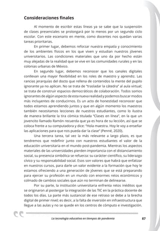 La tecnologia educativa en tiempos de pandemia 87
Consideraciones ﬁnales
Al momento de escribir estas líneas ya se sabe que la suspensión
de clases presenciales se prolongará por lo menos por un segundo ciclo
escolar. Con este escenario en mente, como docentes nos quedan varias
tareas prioritarias.
En primer lugar, debemos reforzar nuestra empatía y conocimiento
de los ambientes físicos en los que viven y estudian nuestros jóvenes
universitarios. Las condiciones materiales que uno da por hecho están
muy alejadas de la realidad que se vive en las comunidades rurales y en las
colonias urbanas de México.
En segundo lugar, debemos reconocer que los canales digitales
conllevan una mayor flexibilidad en los roles de maestro y aprendiz. Las
rancias jerarquías del docto que rellena de contenidos la mente del pupilo
ignorante ya no aplican. No se trata de “trasladar la cátedra” al aula virtual;
se trata de construir espacios democráticos de colaboración. Todos somos
ignorantes de algún aspecto de esta nueva realidad y podemos buscar modos
más incluyentes de conducirnos. Es un acto de honestidad reconocer que
todos estamos aprendiendo juntos y que en algún momento los maestros
también necesitamos lecciones de nuestros estudiantes, como lo ilustra
de manera brillante la tira cómica titulada “Clases en línea”, en la que un
jovencito llamado Ramón recuerda que ya es hora de su lección, así que se
coloca frente a su computadora y dice: “Hola maestra. Hoy le voy a enseñar
las aplicaciones para que nos pueda dar la clase” (Penné, 2020).
Una tercera tarea, tal vez la más relevante a largo plazo, es que
tendremos que redefinir junto con nuestros estudiantes el valor de la
educación universitaria en el mundo post-pandemia. Mientras los aspectos
materiales de las universidades pierden importancia con el distanciamiento
social, su presencia simbólica se refuerza: su carácter científico, su liderazgo
cívico y su responsabilidad social. Esos son valores que habrá que enfatizar
en nuestros cursos, para darle un valor evidente a la formación que hoy le
estamos ofreciendo a una generación de jóvenes que se está preparando
para ejercer su profesión en un mundo con enormes retos económicos y
colmado de cambios sociales que aún no terminan de delinearse.
Por su parte, la institución universitaria enfrenta retos inéditos que
se originaron al postergar la integración de las TIC en la práctica docente de
todos los días. La parte más sustancial de ese retraso se debe a la brecha
digital de primer nivel; es decir, a la falta de inversión en infraestructura que
llegue a las aulas y no se quede en los centros de cómputo e investigación.
 