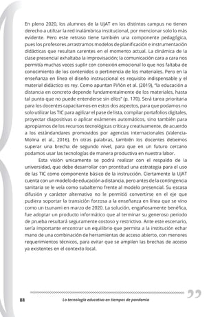 La tecnología educativa en tiempos de pandemia
88
En pleno 2020, los alumnos de la UJAT en los distintos campus no tienen
derecho a utilizar la red inalámbrica institucional, por mencionar solo lo más
evidente. Pero este retraso tiene también una componente pedagógica,
pues los profesores arrastramos modelos de planificación e instrumentación
didácticas que resultan carentes en el momento actual. La dinámica de la
clase presencial exhaltaba la improvisación; la comunicación cara a cara nos
permitía muchas veces suplir con conexión emocional lo que nos faltaba de
conocimiento de los contenidos o pertinencia de los materiales. Pero en la
enseñanza en línea el diseño instruccional es requisito indispensable y el
material didáctico es rey. Como apuntan Piñón et al. (2019), “la educación a
distancia en concreto depende fundamentalmente de los materiales, hasta
tal punto que no puede entenderse sin ellos” (p. 170). Será tarea prioritaria
para los docentes capacitarnos en estos dos aspectos, para que podamos no
solo utilizar las TIC para agilizar el pase de lista, compilar portafolios digitales,
proyectar diapositivas o aplicar exámenes automáticos, sino también para
apropiarnos de los recursos tecnológicas crítica y creativamente, de acuerdo
a los estándandares promovidos por agencias internacionales (Valencia-
Molina et al., 2016). En otras palabras, también los docentes debemos
superar una brecha de segundo nivel, para que en un futuro cercano
podamos usar las tecnologías de manera productiva en nuestra labor.
Esta visión unicamente se podrá realizar con el respaldo de la
universidad, que debe desarrollar con prontitud una estrategia para el uso
de las TIC como componente básico de la instrucción. Ciertamente la UJAT
cuenta con un modelo de educación a distancia, pero antes de la contingencia
sanitaria se le veía como subalterno frente al modelo presencial. Su escasa
difusión y carácter alternativo no le permitió convertirse en el eje que
pudiera soportar la transición forzosa a la enseñanza en línea que se vino
como un tsunami en marzo de 2020. La solución, engañosamente benéfica,
fue adoptar un producto informático que al terminar su generoso periodo
de prueba resultará seguramente costoso y restrictivo. Ante este escenario,
sería importante encontrar un equilibrio que permita a la institución echar
mano de una combinación de herramientas de acceso abierto, con menores
requerimientos técnicos, para evitar que se amplíen las brechas de acceso
ya existentes en el contexto local.
 