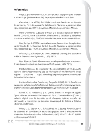 La tecnologia educativa en tiempos de pandemia 89
Referencias
Borja, C. (19 de marzo de 2020). Uso pruebas bajo peso para reforzar
el aprendizaje. [Video de Youtube]. https://youtu.be/kwKoms4c6pM
Chehaibar, L. M. (2020). Flexibilidad curricular: Tensiones en tiempos
de pandemia. En H. Casanova Cardiel (Coord.), Educación y pandemia: Una
visión académica (pp. 83-91). Universidad Nacional Autónoma de México.
De la Cruz Flores, G. (2020). El hogar y la escuela: lógicas en tensión
ante la COVID-19. En H. Casanova Cardiel (Coord.), Educación y pandemia:
Una visión académica (pp. 39-46). Universidad Nacional Autónoma de México.
Díaz Barriga, A. (2020). La escuela ausente, la necesidad de replantear
su significado. En H. Casanova Cardiel (Coord.), Educación y pandemia: Una
visión académica (pp. 19-29). Universidad Nacional Autónoma de México.
Drucker, S. J. & Gumpert, G. (1995). Distance Learning and Education
as Place. Telematics and Informatics, 12(2), 69-73.
Font Ribas, A. (2004). Líneas maestras del aprendizaje por problemas.
Revista Interuniversitaria de Formación del Profesorado, 18(1), 79-95.
Instituto Nacional de Estadística y Geografía [INEGI]. (2018). Encuesta
Nacional sobre Disponibilidad y Uso de Tecnologías de la Información en los
Hogares (ENDUTIH). https://www.inegi.org.mx/programas/dutih/2018/
default.html#Tabulados
Instituto Nacional de Estadística y Geografía [INEGI]. (2019). Estadísticas
a propósito del día mundial del internet: Datos nacionales. https://www.inegi.
org.mx/contenidos/saladeprensa/aproposito/2019/internet2019_Nal.pdf
Labbé, C. & Hinostroza, J. E. (2017). Brecha e inequidad digital:
Oportunidades para reducir la inequidad. En A. I. Zermeño Flores (Coord.),
Inclusión digital para la inclusión social: Contextos teóricos, modelos de
intervención y experiencias de inclusión. Universidad de Colima y Colofón
Ediciones Académicas.
Piñón, L. C., Sapién, A. L., & Gutiérrez, M. C. (2019). Autoevaluación
de docentes en competencias tecno-pedagógicas para la elaboración de
materiales didácticos virtuales. Publicaciones, 49(5), 161–177. doi:10.30827/
publicaciones.v49i5.8318
 