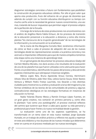 La tecnologia educativa en tiempos de pandemia 9
diagramar estrategias concretas a futuro con fundamentos que posibiliten
la construcción de proyectos educativos sólidos. Por ello el gran valor que
aporta esta producción, fruto del esfuerzo de un grupo de docentes que
además de cumplir con su función educativa distribuyeron su tiempo con
mucho cariño ante la necesidad de generar nuevos conocimientos, una vez
mas, tratando de buscar respuestas que permitan seguir el proceso utópico
de la perfección de la Escuela.
A lo largo de la lectura de estas producciones nos encontraremos con
el análisis de Angélica María Fabila Echauri, de los procesos de transición
de la educación presencial a la educación a distancia y como ella misma
plantea “los claroscuros de la irrupción generalizada” de las tecnologías de
la información y la comunicación en la enseñanza.
De la mano de Elia Margarita Cornelio Marí, tendremos información
de cómo se llevó a cabo el proceso de adopción del uso de las nuevas
tecnologías desde las representaciones sociales a la práctica concreta y nos
acercará a importantes reflexiones para que de manera empática tomemos
esta etapa como una instancia de aprendizaje total.
En un genial gesto de documentar los procesos educativos Gladys del
Carmen Medina Morales, nos dará acceso a los resultados de la evaluación
de una de las plataformas que fueron utilizadas como atenuante para hacer
frente a la problemática, identificando los pasos del proceso y descubriendo
aspectos interesantes que sobrepasan instancias tangibles.
Márcia Lopes Reis, Bruna Aparecida Straus Correia, Hermmann
Ulisses Silva de Oliveira, João Vitor Días, Leticia García Souza, Victor Bastos
Ventura y William Pedro Freitas Laurindo, nos llevarán a tres distintas
ciudades para mostrarnos su análisis y evaluación a la luz del imaginario y las
formas simbólicas de las teorías de las comunidades de práctica y algunas
contradicciones ideológicas en las estrategias formativas en instancias de
educación no formal.
Nadia Yolanda Álvarez Mexia y Ramón Enrique López Fuentes, en
un gran gesto creativo, nos contarán en primera persona y, como ellos
lo plantean: “casi como una autobiografía”, el proceso vivencial reflexivo
del camino que tuvieron que llevar a cabo para ajustar su vida personal y
profesional para hacer frente a la nueva normalidad desde la gestión.
La evaluación como uno de los aspectos superlativos, se ha
transformado en un tema clave en esta nueva realidad. Jorge Quesada
Hurtado, en un trabajo de análisis práctico y reflexivo nos ayuda a repensar
en este acto didáctico y nos da pistas de las nuevas miradas que deberemos
tener en cuenta en el proceso mediado por las nuevas tecnologías.
 