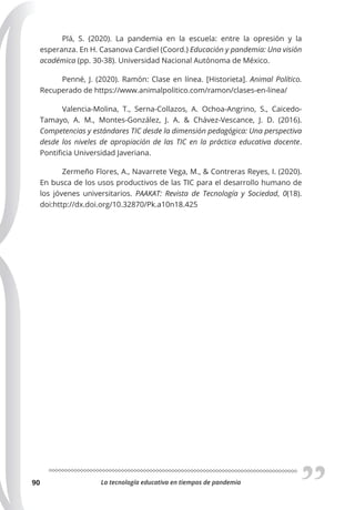La tecnología educativa en tiempos de pandemia
90
Plá, S. (2020). La pandemia en la escuela: entre la opresión y la
esperanza. En H. Casanova Cardiel (Coord.) Educación y pandemia: Una visión
académica (pp. 30-38). Universidad Nacional Autónoma de México.
Penné, J. (2020). Ramón: Clase en línea. [Historieta]. Animal Político.
Recuperado de https://www.animalpolitico.com/ramon/clases-en-linea/
Valencia-Molina, T., Serna-Collazos, A. Ochoa-Angrino, S., Caicedo-
Tamayo, A. M., Montes-González, J. A. & Chávez-Vescance, J. D. (2016).
Competencias y estándares TIC desde la dimensión pedagógica: Una perspectiva
desde los niveles de apropiación de las TIC en la práctica educativa docente.
Pontificia Universidad Javeriana.
Zermeño Flores, A., Navarrete Vega, M., & Contreras Reyes, I. (2020).
En busca de los usos productivos de las TIC para el desarrollo humano de
los jóvenes universitarios. PAAKAT: Revista de Tecnología y Sociedad, 0(18).
doi:http://dx.doi.org/10.32870/Pk.a10n18.425
 