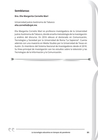La tecnologia educativa en tiempos de pandemia 91
Semblanza:
Dra. Elia Margarita Cornelio Marí
Universidad Juárez Autónoma de Tabasco
elia.cornelio@ujat.mx
Elia Margarita Cornelio Marí es profesora investigadora de la Universidad
Juárez Autónoma de Tabasco, donde enseña metodología de la investigación
y análisis del discurso. En 2016 obtuvo el doctorado en Comunicación,
Tecnologías y Sociedad por la Universidad de Roma “La Sapienza”. Cuenta
además con una maestría en Media Studies por la Universidad de Texas en
Austin. Es miembros del Sistema Nacional de Investigadores desde el 2018.
Su línea principal de investigación son los estudios sobre la televisión y las
Tecnologías de la Información y la Comunicación.
 