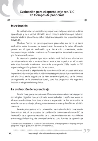 La tecnología educativa en tiempos de pandemia
92
Evaluación para el aprendizaje con TIC
en tiempos de pandemia
Introducción
La evaluación es un aspecto muy importante del proceso de enseñanza
aprendizaje y de especial atención en el modelo educativo que debimos
adoptar dada la situación de salud pública ocasionada por la pandemia del
COVID-19.
Muchas fueron las preocupaciones generadas en torno al tema
evaluativo, entre las cuales se encontraban la manera de evitar el fraude,
pensar en el tipo de evaluación que fuera más conveniente, cuáles
instrumentos permitirían realizarla de forma efectiva, los criterios a evaluar
y la forma de valorarlos.
Es necesario precisar que este capítulo está dedicado a alternativas
de afrontamiento de la evaluación en educación superior en el modelo
educativo llamado enseñanza remota de emergencia (ERT), donde las TIC
soportan la gestión y desarrollo de los cursos.
Se mostrará la experiencia de transformación del proceso educativo
implementado en el periodo académico correspondiente al primer semestre
del año 2020, en la asignatura de Pensamiento Algorítmico de la facultad
de Ingeniería de la Universidad Icesi3
, para los programas de Ingeniería
Industrial e Ingeniería Bioquímica.
La evaluación del aprendizaje
Desde hace poco más de una década veníamos observando que las
tecnologías digitales han propiciado insospechadas transformaciones en
el mundo educativo, han favorecido una expansión de los escenarios de
enseñanza- aprendizaje, y han generado nuevos retos y desafíos en el oficio
docente.
En esta perspectiva, en la Universidad Icesi además de la creación del
Centro Icesi Virtual, de procesos de cualificación docente en el uso de TIC, de
la creación de programas virtuales, de la creación de cursos en modalidades
e-learning y b-learning, del acompañamiento para formas de aprendizaje
3
Universidad ubicada en la ciudad de Cali - Colombia, ofrece programas de pregrado y de
posgrado, al igual que cursos de educación continua.
 