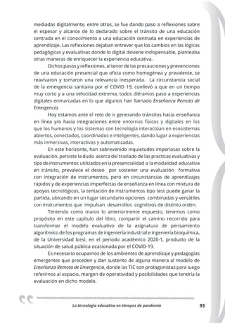La tecnologia educativa en tiempos de pandemia 93
mediadas digitalmente, entre otros, se fue dando paso a reflexiones sobre
el espesor y alcance de lo declarado sobre el tránsito de una educación
centrada en el conocimiento a una educación centrada en experiencias de
aprendizaje. Las reflexiones dejaban entrever que los cambios en las lógicas
pedagógicas y evaluativas donde lo digital deviene indispensable, planteaba
otras maneras de enriquecer la experiencia educativa.
Dichos pasos y reflexiones, al tenor de las precauciones y prevenciones
de una educación presencial que oficia como homogénea y prevalente, se
reavivaron y tomaron una relevancia inesperada. La circunstancia social
de la emergencia sanitaria por el COVID 19, conllevó a que en un tiempo
muy corto y a una velocidad extrema, todos diéramos paso a experiencias
digitales enmarcadas en lo que algunos han llamado Enseñanza Remota de
Emergencia.
Hoy estamos ante el reto de ir generando tránsitos hacia enseñanza
en línea y/o hacia integraciones entre entornos físicos y digitales en los
que los humanos y los sistemas con tecnología interactúan en ecosistemas
abiertos, conectados, coordinados e inteligentes, dando lugar a experiencias
más inmersivas, interactivas y automatizadas.
En este horizonte, han sobrevenido inquietudes imperiosas sobre la
evaluación, persiste la duda acerca del traslado de las practicas evaluativas y
tipodeinstrumentos utilizadosenlapresencialidad a lamodalidad educativa
en tránsito, prevalece el deseo por sostener una evaluación formativa
con integración de instrumentos, pero en circunstancias de aprendizajes
rápidos y de experiencias imperfectas de enseñanza en línea con mixtura de
apoyos tecnológicos, la tentación de instrumentos tipo test puede ganar la
partida, ubicando en un lugar secundario opciones combinadas y versátiles
con instrumentos que impulsan desarrollos cognitivos de distinto orden.
Teniendo como marco lo anteriormente expuesto, tenemos como
propósito en este capítulo del libro, compartir el camino recorrido para
transformar el modelo evaluativo de la asignatura de pensamiento
algorítmico de los programas de ingeniería industrial e ingeniería bioquímica,
de la Universidad Icesi, en el periodo académico 2020-1, producto de la
situación de salud pública ocasionada por el COVID-19.
Es necesario ocuparnos de los ambientes de aprendizaje y pedagogías
emergentes que preceden y dan sustento de alguna manera al modelo de
Enseñanza Remota de Emergencia, donde las TIC son protagonistas para luego
referirnos al espacio, margen de operatividad y posibilidades que tendría la
evaluación en dicho modelo.
 