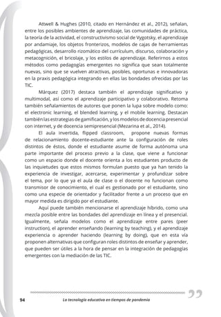La tecnología educativa en tiempos de pandemia
94
Attwell & Hughes (2010, citado en Hernández et al., 2012), señalan,
entre los posibles ambientes de aprendizaje, las comunidades de práctica,
la teoría de la actividad, el constructivismo social de Vygotsky, el aprendizaje
por andamiaje, los objetos fronterizos, modelos de cajas de herramientas
pedagógicas, desarrollo rizomático del currículum, discurso, colaboración y
metacognición, el bricolaje, y los estilos de aprendizaje. Referirnos a estos
métodos como pedagogías emergentes no significa que sean totalmente
nuevas, sino que se vuelven atractivas, posibles, oportunas e innovadoras
en la praxis pedagógica integrando en ellas las bondades ofrecidas por las
TIC.
Márquez (2017) destaca también el aprendizaje significativo y
multimodal, así como el aprendizaje participativo y colaborativo. Retoma
también señalamientos de autores que ponen la lupa sobre modelo como:
el electronic learning, el blended learning, y el mobile learning. Destacan
también las estrategias de gamificación, y los modelos de docencia presencial
con internet, y de docencia semipresencial (Mezarina et al., 2014).
El aula invertida, flipped classroom, propone nuevas formas
de relacionamiento docente-estudiante ante la configuración de roles
distintos de éstos, donde el estudiante asume de forma autónoma una
parte importante del proceso previo a la clase, que viene a funcionar
como un espacio donde el docente orienta a los estudiantes producto de
las inquietudes que estos mismos formulan puesto que ya han tenido la
experiencia de investigar, acercarse, experimentar y profundizar sobre
el tema, por lo que ya el aula de clase o el docente no funcionan como
transmisor de conocimiento, el cual es gestionado por el estudiante, sino
como una especie de orientador y facilitador frente a un proceso que en
mayor medida es dirigido por el estudiante.
Aquí puede también mencionarse el aprendizaje híbrido, como una
mezcla posible entre las bondades del aprendizaje en línea y el presencial.
Igualmente, señala modelos como el aprendizaje entre pares (peer
instruction), el aprender enseñando (learning by teaching), y el aprendizaje
experiencia o aprender haciendo (learning by doing), que en esta vía
proponen alternativas que configuran roles distintos de enseñar y aprender,
que pueden ser útiles a la hora de pensar en la integración de pedagogías
emergentes con la mediación de las TIC.
 