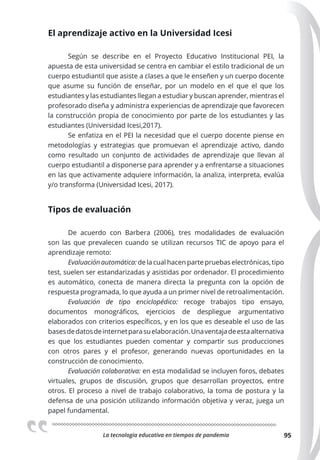 La tecnologia educativa en tiempos de pandemia 95
El aprendizaje activo en la Universidad Icesi
Según se describe en el Proyecto Educativo Institucional PEI, la
apuesta de esta universidad se centra en cambiar el estilo tradicional de un
cuerpo estudiantil que asiste a clases a que le enseñen y un cuerpo docente
que asume su función de enseñar, por un modelo en el que el que los
estudiantes y las estudiantes llegan a estudiar y buscan aprender, mientras el
profesorado diseña y administra experiencias de aprendizaje que favorecen
la construcción propia de conocimiento por parte de los estudiantes y las
estudiantes (Universidad Icesi,2017).
Se enfatiza en el PEI la necesidad que el cuerpo docente piense en
metodologías y estrategias que promuevan el aprendizaje activo, dando
como resultado un conjunto de actividades de aprendizaje que llevan al
cuerpo estudiantil a disponerse para aprender y a enfrentarse a situaciones
en las que activamente adquiere información, la analiza, interpreta, evalúa
y/o transforma (Universidad Icesi, 2017).
Tipos de evaluación
De acuerdo con Barbera (2006), tres modalidades de evaluación
son las que prevalecen cuando se utilizan recursos TIC de apoyo para el
aprendizaje remoto:
Evaluación automática: de la cual hacen parte pruebas electrónicas, tipo
test, suelen ser estandarizadas y asistidas por ordenador. El procedimiento
es automático, conecta de manera directa la pregunta con la opción de
respuesta programada, lo que ayuda a un primer nivel de retroalimentación.
Evaluación de tipo enciclopédico: recoge trabajos tipo ensayo,
documentos monográficos, ejercicios de despliegue argumentativo
elaborados con criterios específicos, y en los que es deseable el uso de las
basesdedatosdeinternetparasuelaboración.Unaventajadeestaalternativa
es que los estudiantes pueden comentar y compartir sus producciones
con otros pares y el profesor, generando nuevas oportunidades en la
construcción de conocimiento.
Evaluación colaborativa: en esta modalidad se incluyen foros, debates
virtuales, grupos de discusión, grupos que desarrollan proyectos, entre
otros. El proceso a nivel de trabajo colaborativo, la toma de postura y la
defensa de una posición utilizando información objetiva y veraz, juega un
papel fundamental.
 