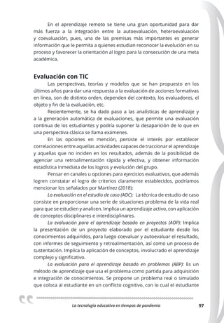La tecnologia educativa en tiempos de pandemia 97
En el aprendizaje remoto se tiene una gran oportunidad para dar
más fuerza a la integración entre la autoevaluación, heteroevaluación
y coevaluación, pues, una de las premisas más importantes es generar
información que le permita a quienes estudian reconocer la evolución en su
proceso y favorecer la orientación al logro para la consecución de una meta
académica.
Evaluación con TIC
Las perspectivas, teorías y modelos que se han propuesto en los
últimos años para dar una respuesta a la evaluación de acciones formativas
en línea, son de distinto orden, dependen del contexto, los evaluadores, el
objeto y fin de la evaluación, etc.
Recientemente, se ha dado paso a las analísticas de aprendizaje y
a la generación automática de evaluaciones, que permite una evaluación
continua de los estudiantes y podría suponer la desaparición de lo que en
una perspectiva clásica se llama exámenes.
En las opciones en mención, persiste el interés por establecer
correlaciones entre aquellas actividades capaces de traccionar el aprendizaje
y aquellas que no inciden en los resultados, además de la posibilidad de
agenciar una retroalimentación rápida y efectiva, y obtener información
estadística inmediata de los logros y evolución del grupo.
Pensar en canales u opciones para ejercicios evaluativos, que además
logren constatar el logro de criterios claramente establecidos, podríamos
mencionar los señalados por Martínez (2018):
La evaluación en el estudio de caso (AOC): La técnica de estudio de caso
consiste en proporcionar una serie de situaciones problema de la vida real
para que se estudien y analicen. Implica un aprendizaje activo, con aplicación
de conceptos disciplinares e interdisciplinares.
La evaluación para el aprendizaje basado en proyectos (AOP): Implica
la presentación de un proyecto elaborado por el estudiante desde los
conocimientos adquiridos, para luego coevaluar y autoevaluar el resultado,
con informes de seguimiento y retroalimentación, así como un proceso de
sustentación. Implica la aplicación de conceptos, involucrado el aprendizaje
complejo y significativo.
La evaluación para el aprendizaje basado en problemas (ABP): Es un
método de aprendizaje que usa el problema como partida para adquisición
e integración de conocimientos. Se propone un problema real o simulado
que coloca al estudiante en un conflicto cognitivo, con lo cual el estudiante
 